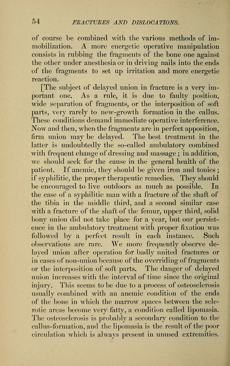 of course be combined with the various methods of im- mobilization. A more energetic operative manipulation consists in rubbing the fragments of the bone one against the other under anesthesia or in driving nails into the ends of the fragments to set up irritation and more energetic reaction. [The subject of delayed union in fracture is a very im- portant one. As a rule, it is due to faulty position, wide separation of fragments, or the interposition of soft parts, very rarely to new-growth formation in the callus. These conditions demand immediate operative interference. Now and then, when-the fragments are in perfect apposition, firm union may be delayed. The best treatment in the latter is undoubtedly the so-called ambulatory combined with frequent change of dressing and massage; in addition, we should seek for the cause in the general health of the patient. If anemic, they should be given iron and tonics ; if syphilitic, the proper therapeutic remedies. They should be encouraged to live outdoors as much as possible. In the case of a syphilitic man with a fracture of the shaft of the tibia in the middle third, and a second similar case with a fracture of the shaft of the femur, upper third, solid bony union did not take place for a year, but our persist- ence in the ambulatory treatment with proper fixation was followed by a perfect result in each instance. Such observations are rare. We more frequently observe de- layed union after operation for badly united fractures or in cases of non-union because of the overriding of fragments or the interposition of soft parts. The danger of delayed union increases with the interval of time since the original injury. This seems to be due to a process of osteosclerosis usually combined with an anemic condition of the ends of the bone in which the marrow spaces between the scle- rotic areas become very fatty, a condition called lipomasia. The osteosclerosis is probably a secondary condition to the callus-formation, and the lipomasia is the result of the poor circulation which is always present in unused extremities.