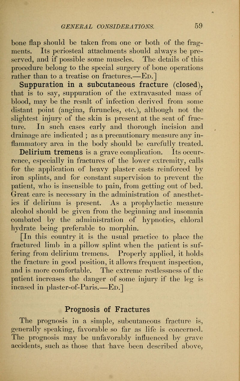 bone flap should be taken from one or both of the frag- ments. Its periosteal attachments should always be pre- servedj and if possible some muscles. The details of this procedure belong to the special surgery of bone operations rather than to a treatise on fractures.—Ed.] Suppuration in a subcutaneous fracture (closed), that is to say, suppuration of the extravasated mass of blood, may be the result of infection derived from some distant point (angina, furuncles, etc.), although not the slightest injury of the skin is present at the seat of frac- ture. In such cases early and thorough incision and drainage are indicated ; as a precautionary measure any in- flammatory area in the body should be carefully treated. Delirium tremens is a grave complication. Its occur- rence, especially in fractures of the lower extremity, calls for the application of heavy plaster casts reinforced by iron splints, and for constant supervision to prevent the patient, who is insensible to pain, from getting out of bed. Great care is necessary in the administration of anesthet- ics if delirium is present. As a prophylactic measure alcohol should be given from the beginning and insomnia combated by the administration of hypnotics, chloral hydrate being preferable to morphin. [In this country it is the usual practice to place the fractured limb in a pillow splint when the patient is suf- fering from delirium tremens. Properly applied, it holds the fracture in good position, it allows frequent inspection, and is more comfortable. The extreme restlessness of the patient increases the danger of some injury if the leg is incased in plaster-of-Paris.—Ed.] Prognosis of Fractures The prognosis in a simple, subcutaneous fracture is, generally speaking, favorable so far as life is concerned. The prognosis may be unfavorably influenced by grave accidents, such as those that have been described above.