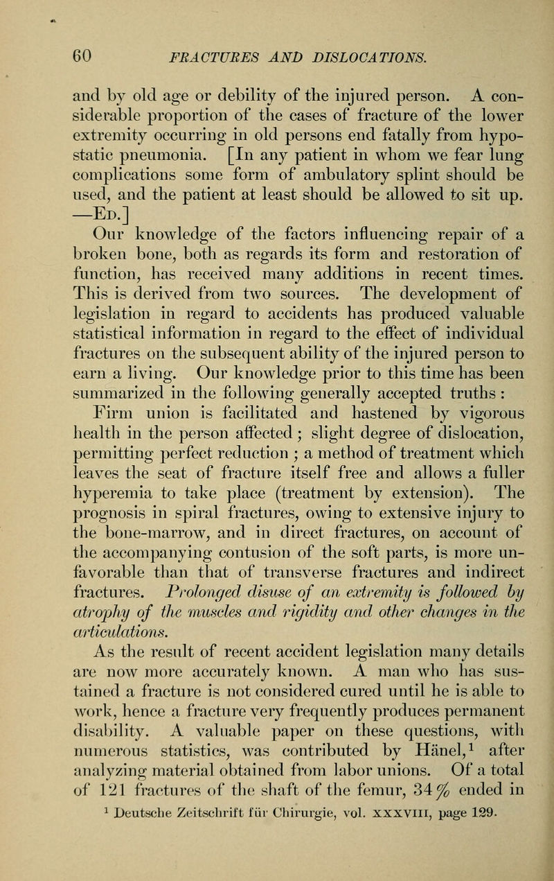 and by old age or debility of the injured person. A con- siderable proportion of the cases of fracture of the lower extremity occurring in old persons end fatally from hypo- static pneumonia. [In any patient in whom we fear lung complications some form of ambulatory splint should be used, and the patient at least should be allowed to sit up. —Ed.] Our knowledge of the factors influencing repair of a broken bone, both as regards its form and restoration of function, has received many additions in recent times. This is derived from two sources. The development of legislation in regard to accidents has produced valuable statistical information in regard to the effect of individual fractures on the subsequent ability of the injured person to earn a living. Our knowledge prior to this time has been summarized in the following generally accepted truths : Firm union is facilitated and hastened by vigorous health in the person affected; slight degree of dislocation, permitting perfect reduction ; a method of treatment which leaves the seat of fracture itself free and allows a fuller hyperemia to take place (treatment by extension). The prognosis in spiral fractures, owing to extensive injury to the bone-marrow, and in direct fractures, on account of the accompanying contusion of the soft parts, is more un- favorable than that of transverse fractures and indirect fractures. Prolonged disuse of an extremity is followed by atrojjhy of the muscles and rigidity and other changes in the articulations. As the result of recent accident legislation many details are now more accurately known. A man who has sus- tained a fracture is not considered cured until he is able to work, hence a fracture very frequently produces permanent disability. A valuable paper on these questions, with numerous statistics, was contributed by Hanel,^ after analyzing material obtained from labor unions. Of a total of 121 fractures of the shaft of the femur, 34^ ended in ^ Deutsche Zeitsclirift fur Chirurgie, vol. xxxviii, page 129.