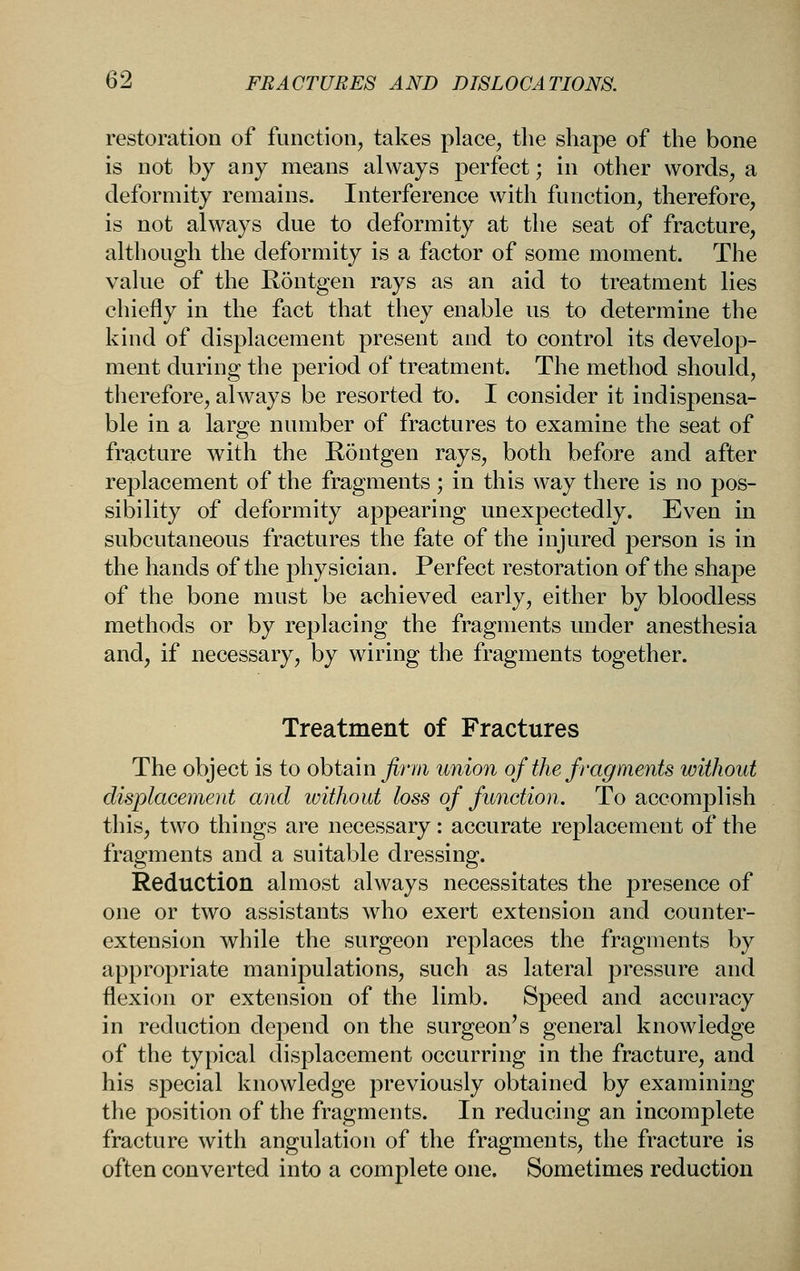 restoration of function, takes place, the shape of the bone is not by any means always perfect; in other words, a deformity remains. Interference with function, therefore, is not always due to deformity at the seat of fracture, although the deformity is a factor of some moment. The value of the Rontgen rays as an aid to treatment lies chiefly in the fact that they enable us to determine the kind of displacement present and to control its develop- ment during the period of treatment. The method should, therefore, always be resorted to. I consider it indispensa- ble in a large number of fractures to examine the seat of fracture with the Rontgen rays, both before and after replacement of the fragments; in this way there is no pos- sibility of deformity appearing unexpectedly. Even in subcutaneous fractures the fate of the injured person is in the hands of the physician. Perfect restoration of the shape of the bone must be achieved early, either by bloodless methods or by replacing the fragments under anesthesia and, if necessary, by wiring the fragments together. Treatment of Fractures The object is to o\)i2im firm union of the fragments without displacement and luithout loss of function. To accomplish this, two things are necessary: accurate replacement of the fragments and a suitable dressing. Reduction almost always necessitates the presence of one or two assistants who exert extension and counter- extension while the surgeon replaces the fragments by appropriate manipulations, such as lateral pressure and flexion or extension of the limb. Speed and accuracy in reduction depend on the surgeon's general knowledge of the typical displacement occurring in the fracture, and his special knowledge previously obtained by examining the position of the fragments. In reducing an incomplete fracture with angulation of the fragments, the fracture is often converted into a complete one. Sometimes reduction