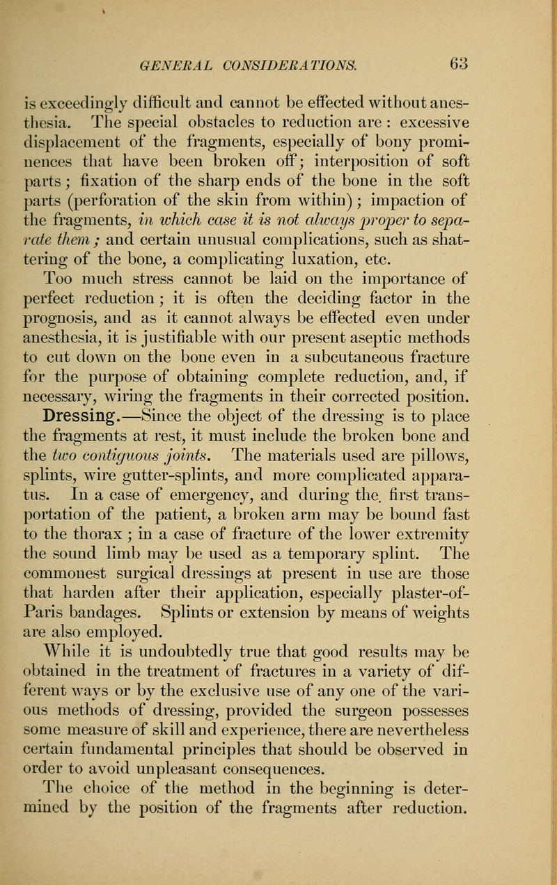 is exceedingly difficult and cannot be effected without anes- thesia. The special obstacles to reduction are : excessive displacement of the fragments, especially of bony promi- nences that have been broken oif; interposition of soft parts; fixation of the sharp ends of the bone in the soft parts (perforation of the skin from within) ; impaction of the fragments, in which case it is not always proper to sepa- rate them ; and certain unusual complications, such as shat- tering of the bone, a complicating luxation, etc. Too much stress cannot be laid on the importance of perfect reduction ; it is often the deciding factor in the prognosis, and as it cannot always be effected even under anesthesia, it is justifiable with our present aseptic methods to cut down on the bone even in a subcutaneous fracture for the purpose of obtaining complete reduction, and, if necessary, wiring the fragments in their corrected position. Dressing.—Since the object of the dressing is to place the fragments at rest, it must include ih^ broken bone and the two contiguous joints. The materials used are pillows, splints, wire gutter-splints, and more complicated appara- tus. In a case of emergency, and during the. first trans- portation of the patient, a broken arm may be bound fast to the thorax; in a case of fracture of the lower extremity the sound limb may be used as a temporary splint. The commonest surgical dressings at present in use are those that harden after their application, especially plaster-of- Paris bandages. Splints or extension by means of weights are also employed. While it is undoubtedly true that good results may be obtained in the treatment of fractures in a variety of dif- ferent ways or by the exclusive use of any one of the vari- ous methods of dressing, provided the surgeon possesses some measure of skill and experience, there are nevertheless certain fundamental principles that should be observed in order to avoid unpleasant consequences. The choice of the method in the beginning is deter- mined by the position of the fragments after reduction.