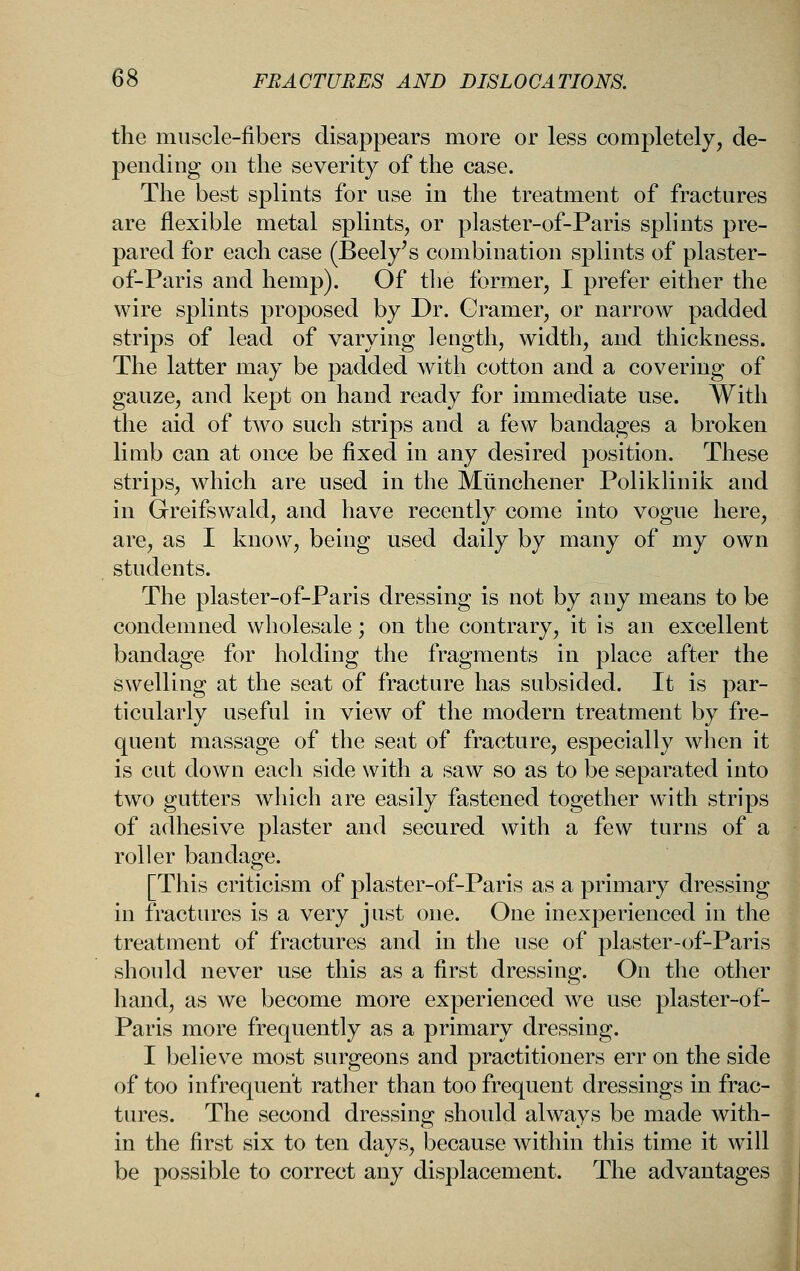 the muscle-fibers disappears more or less completely, de- pending on the severity of the case. The best splints for use in the treatment of fractures are flexible metal splints, or plaster-of-Paris splints pre- pared for each case (Beely's combination splints of plaster- of-Paris and hemp). Of tlie former, I prefer either the wire splints proposed by Dr. Cramer, or narrow padded strips of lead of varying length, width, and thickness. The latter may be padded with cotton and a covering of gauze, and kept on hand ready for immediate use. A¥ith the aid of two such strips and a few bandages a broken limb can at once be fixed in any desired position. These strips, which are used in the Miinchener Poliklinik and in Greifswald, and have recently come into vogue here, are, as I know, being used daily by many of my own students. The plaster-of-Paris dressing is not by any means to be condemned wholesale; on the contrary, it is an excellent bandage for holding the fragments in place after the swelling at the seat of fracture has subsided. It is par- ticularly useful in view of the modern treatment by fre- quent massage of the seat of fracture, especially when it is cut down each side with a saw so as to be separated into two gutters which are easily fastened together with strips of adhesive plaster and secured with a few turns of a roller bandage. [This criticism of plaster-of-Paris as a primary dressing in fractures is a very just one. One inexperienced in the treatment of fractures and in the use of plaster-of-Paris should never use this as a first dressing. On the other hand, as we become more experienced we use plaster-of- Paris more frequently as a primary dressing. I believe most surgeons and practitioners err on the side of too infrequent rather than too frequent dressings in frac- tures. The second dressing should always be made with- in the first six to ten days, because within this time it wdll be possible to correct any displacement. The advantages