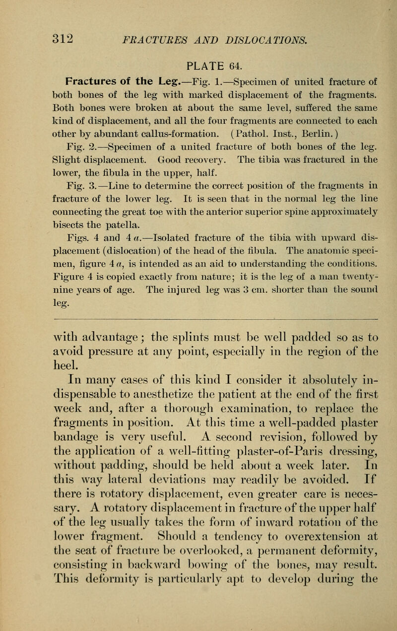 PLATE 64. Fractures of the Leg.—Fig. 1.—Specimen of united fracture of both bones of the leg with marked displacement of the fragments. Both bones were broken at about the same level, suffered the same kind of displacement, and all the four fragments are connected to each other by abundant callus-formation. (Pathol. Inst., Berlin.) Fig. 2.—Specimen of a united fracture of both bones of the leg. Slight displacement. Good recovery. The tibia was fractured in the lower, the fibula in the upper, half. Fig. 3. —Line to determine the correct position of the fragments in fracture of the lower leg. It is seen that in the normal leg the line connecting the great toe with the anterior superior spine approximately bisects the patella. Figs. 4 and 4 a.—Isolated fracture of the tibia with upward dis- placement (dislocation) of the head of the fibula. The anatomic speci- men, figure 4 «, is intended as an aid to understanding the conditions. Figure 4 is copied exactly from nature; it is the leg of a man twenty- nine years of age. The injured leg was 3 cm. shorter than the sound leg. with advantage; the splints must be well padded so as to avoid pressure at any point, especially in the region of the heel. In many cases of this kind I consider it absolutely in- dispensable to anesthetize the patient at the end of the first week and, after a thorough examination, to replace the fragments in position. At this time a well-padded plaster bandage is very useful. A second revision, followed by the application of a well-fitting plaster-of-Paris dressing, without padding, should be held about a week later. In this way lateral deviations may readily be avoided. If there is rotatory displacement, even greater care is neces- sary. A rotatory displacement in fracture of the upper half of the leg usually takes the form of inward rotation of the lower fragment. Should a tendency to overextension at the seat of fracture be overlooked, a permanent deformity, consisting in backward bowing of the bones, may result. This deformity is particularly apt to develop during the
