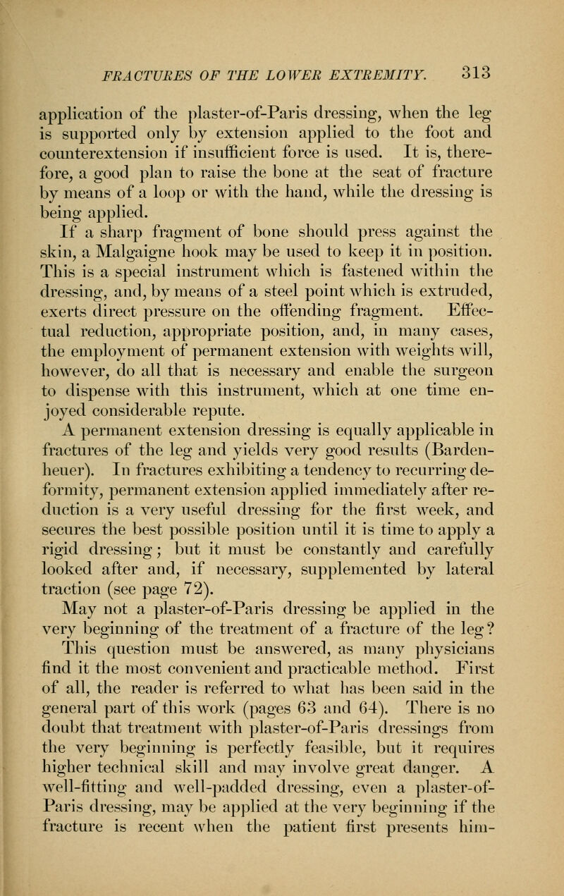 application of the plaster-of-Paris dressing, when the leg is supported only by extension applied to the foot and counterextension if insufficient force is used. It is, there- fore, a good plan to raise the bone at the seat of fracture by means of a loop or with the hand, while the dressing is being applied. If a sharp fragment of bone should press against the skin, a Malgaigne hook may be used to keep it in position. This is a special instrument which is fastened widiin the dressing, and, by means of a steel point which is extruded, exerts direct pressure on the offending fragment. Effec- tual reduction, appropriate position, and, in many cases, the employment of permanent extension with weights will, however, do all that is necessary and enable the surgeon to dispense widi this instrument, which at one time en- joyed considerable repute. A permanent extension dressing is equally applicable in fractures of the leg and yields very good results (Barden- heuer). In fractures exhibiting a tendency to recurring de- formity, permanent extension applied immediately after re- duction is a very useful dressing for the first week, and secures the best possible position until it is time to apply a rigid dressing; but it must be constantly and carefully looked after and, if necessary, supplemented by lateral traction (see page 72). May not a plaster-of-Paris dressing be applied in the very beginning of the treatment of a fracture of the leg? This question must be answered, as many physicians find it the most convenient and practicable method. First of all, the reader is referred to what has been said in the general part of this work (pages 63 and 64). There is no doubt that treatment with plaster-of-Paris dressings from the very beginning is perfectly feasible, but it requires higher technical skill and may involve great danger. A well-fitting and well-padded dressing, even a plaster-of- Paris dressing, may be applied at the very beginning if the fracture is recent when the patient first presents him-