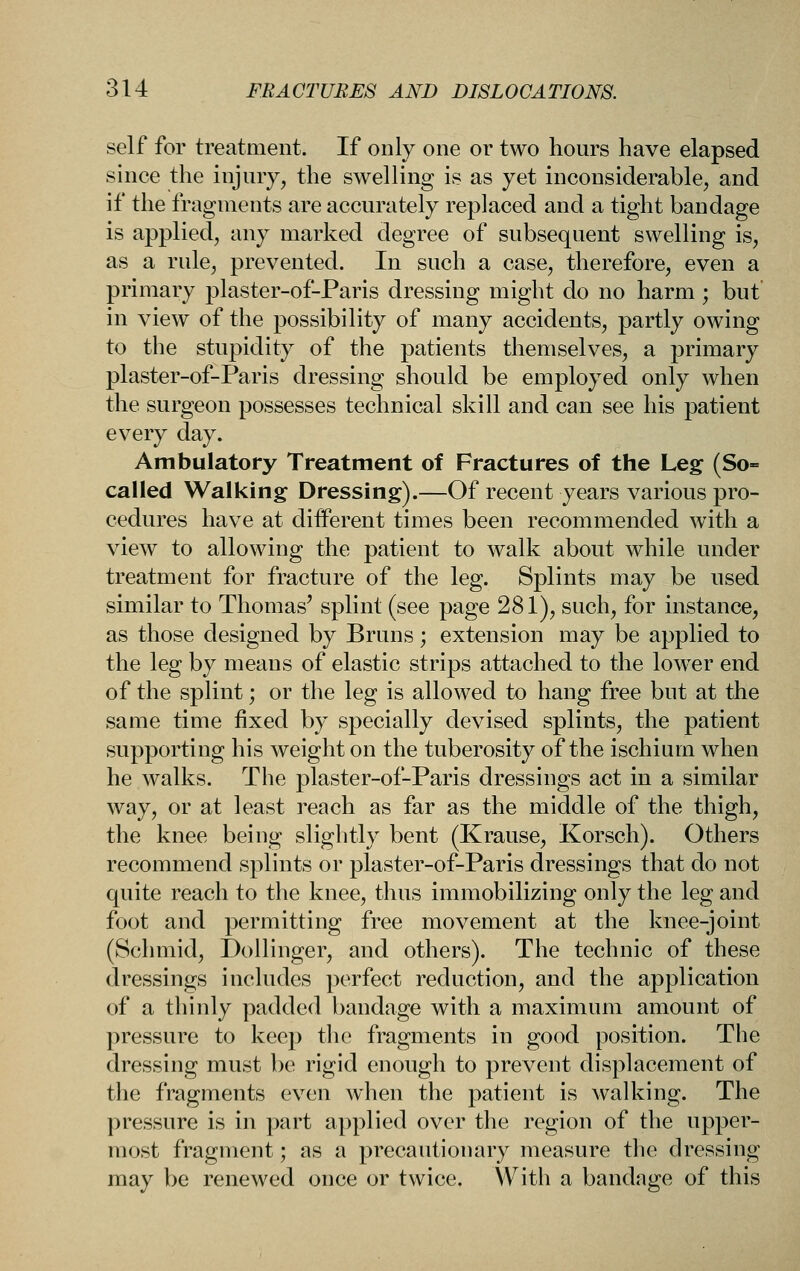 self for treatment. If only one or two hours have elapsed since the injury, the swelling is as yet inconsiderable, and if the fragments are accurately replaced and a tight bandage is applied, any marked degree of subsequent swelling is, as a rule, prevented. In such a case, therefore, even a primary plaster-of-Paris dressing might do no harm; but' in view of the possibility of many accidents, partly owing to the stupidity of the patients themselves, a primary plaster-of-Paris dressing should be employed only when the surgeon possesses technical skill and can see his patient every day. Ambulatory Treatment of Fractures of the Leg (So= called Walking Dressing).—Of recent years various pro- cedures have at diiferent times been recommended with a view to allowing the patient to walk about while under treatment for fracture of the leg. Splints may be used similar to Thomas' splint (see page 281), such, for instance, as those designed by Bruns; extension may be applied to the leg by means of elastic strips attached to the lower end of the splint; or the leg is allowed to hang free but at the same time fixed by specially devised splints, the patient supporting his weight on the tuberosity of the ischium when he walks. The plaster-of-Paris dressings act in a similar way, or at least reach as far as the middle of the thigh, the knee being slightly bent (Krause, Korsch). Others recommend splints or plaster-of-Paris dressings that do not quite reach to the knee, thus immobilizing only the leg and foot and permitting free movement at the knee-joint (Schmid, DoUinger, and others). The technic of these dressings includes perfect reduction, and the application of a thinly padded bandage with a maximum amount of pressure to kcej) the fragments in good position. The dressing must be rigid enough to prevent displacement of the fragments even when the patient is walking. The pressure is in part applied over the region of the upper- most fragment; as a precautionary measure the dressing may be renewed once or twice. With a bandage of this