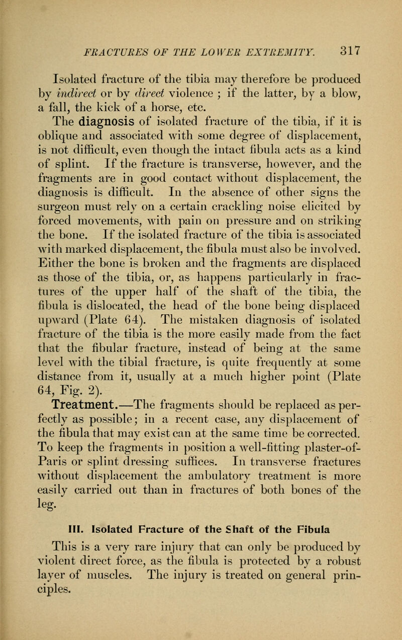 Isolated fracture of the tibia may therefore be produced by indirect or by direct violence ; if the latter, by a blow, a fall, the kick of a horse, etc. The diagnosis of isolated fracture of the tibia, if it is oblique and associated with some degree of displacement, is not difficult, even though the intact fibula acts as a kind of splint. If the fracture is transverse, however, and the fragments are in good contact without displacement, the diagnosis is difficult. In the absence of other signs the surgeon must rely on a certain crackling noise elicited by forced movements, with pain on pressure and on striking the bone. If the isolated fracture of the tibia is associated with marked displacement, the fibula must also be involved. Either the bone is broken and the fragments are displaced as those of the tibia, or, as happens particularly in frac- tures of the upper half of the shaft of the tibia, the fibula is dislocated, the head of the bone being displaced upward (Plate 64). The mistaken diagnosis of isolated fracture of the tibia is the more easily made from the fact that the fibular fracture, instead of being at the same level with the tibial fracture, is quite frequently at some distance from it, usually at a much higher point (Plate 64, Fig. 2). Treatment.—The fragments should be replaced as per- fectly as possible; in a recent case, any displacement of the fibula that may exist can at the same time be corrected. To keep the fragments in position a well-fitting plaster-of- Paris or splint dressing suffices. In transverse fractures without displacement the ambulatory treatment is more easily carried out than in fractures of both bones of the leg. HI. Isolated Fracture of the Shaft of the Fibula This is a very rare injury that can only be produced by violent direct force, as the fibula is protected by a robust layer of muscles. The injury is treated on general prin- ciples.