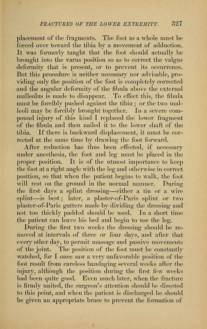 placement of the fragments. The foot as a whole must be forced over toward the tibia by a movement of adduction. It was formerly taught that the foot should actually be brought into the varus position so as to correct the valgus deformity that is present, or to prevent its occurrence. But this procedure is neither necessary nor advisable, pro- viding only the position of the foot is completely corrected and the angular deformity of the fibula above the external malleolus is made to disappear. To effect this, the fibula must be forcibly pushed against the tibia ; or the two mal- leoli may be forcibly brought together. In a severe com- pound injury of this kind I replaced the lower fragment of the fibula and then nailed it to the lower shaft of the tibia. If there is backward displacement, it must be cor- rected at the same time by drawing the foot forward. After reduction has thus been effected, if necessary under anesthesia, the foot and leg must be placed in the proper position. It is of the utmost importance to keep the foot at a right angle with the leg and otherwise in correct position, so that when the patient begins to walk, the foot will rest on the ground in the normal manner. During the first days a splint dressing—either a tin or a Avire splint—is best; later, a plaster-of-Paris splint or two plaster-of-Paris gutters made by dividing the dressing and' not too thickly padded should be used. In a short time the patient can leave his bed and begin to use the leg. During the first two weeks the dressing should be re- moved at intervals of three or four days, and after that every other day, to permit massage and passive movements of the joint. The position of the foot must be constantly watched, for I once saw a very unfavorable position of the foot result from careless bandaging several weeks after the injury, although the position during the first few weeks had been quite good. Even much later, when the fracture is firmly united, the surgeon's attention should be directed to this point, and when the patient is discharged he should be given an appropriate brace to prevent the formation of