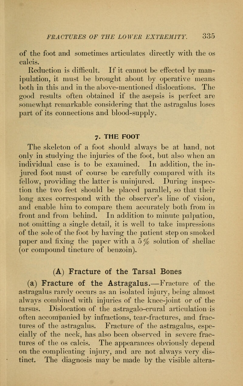 of the foot and sometimes articulates directly with the os calcis. Keductiou is difficult. If it cannot be effected by man- ipulation, it must be brought about by operative means both in this and in the above-mentioned dislocations. The good results often obtained if the asepsis is perfect are somewhat remarkable considering that the astragalus loses part of its connections and blood-supply. 7. THE FOOT The skeleton of a foot should always be at hand,, not only in studying the injuries of the foot, but also when an individual case is to be examined. In addition, the in- jured foot must of course be carefully compared with its fellow, providing the latter is uninjured. During inspec- tion the two feet should be placed parallel, so that their long axes correspond with the observer's line of vision, and enable him to compare them accurately both from in front and from behind. In addition to minute palpation, not omitting a single detail, it is well to take impressions of the sole of the foot by having the patient step on smoked paper and fixing the paper w^ith a 5 ^ solution of shellac (or compound tincture of benzoin). (A) Fracture of the Tarsal Bones (a) Fracture of the Astragalus.—Fracture of the astragalus rarely occurs as an isolated injury, being almost always combined with injuries of the knee-joint or of the tarsus. Dislocation of the astragalo-crural articulation is often accompanied by infractions, tear-fractures, and frac- tures of the astragalus. Fracture of the astragalus, espe- cially of the neck, has also been observed in severe frac- tures of the OS calcis. The appearances obviously depend on the complicating injury, and are not always very dis- tinct. The diagnosis may be made by the visible altera-