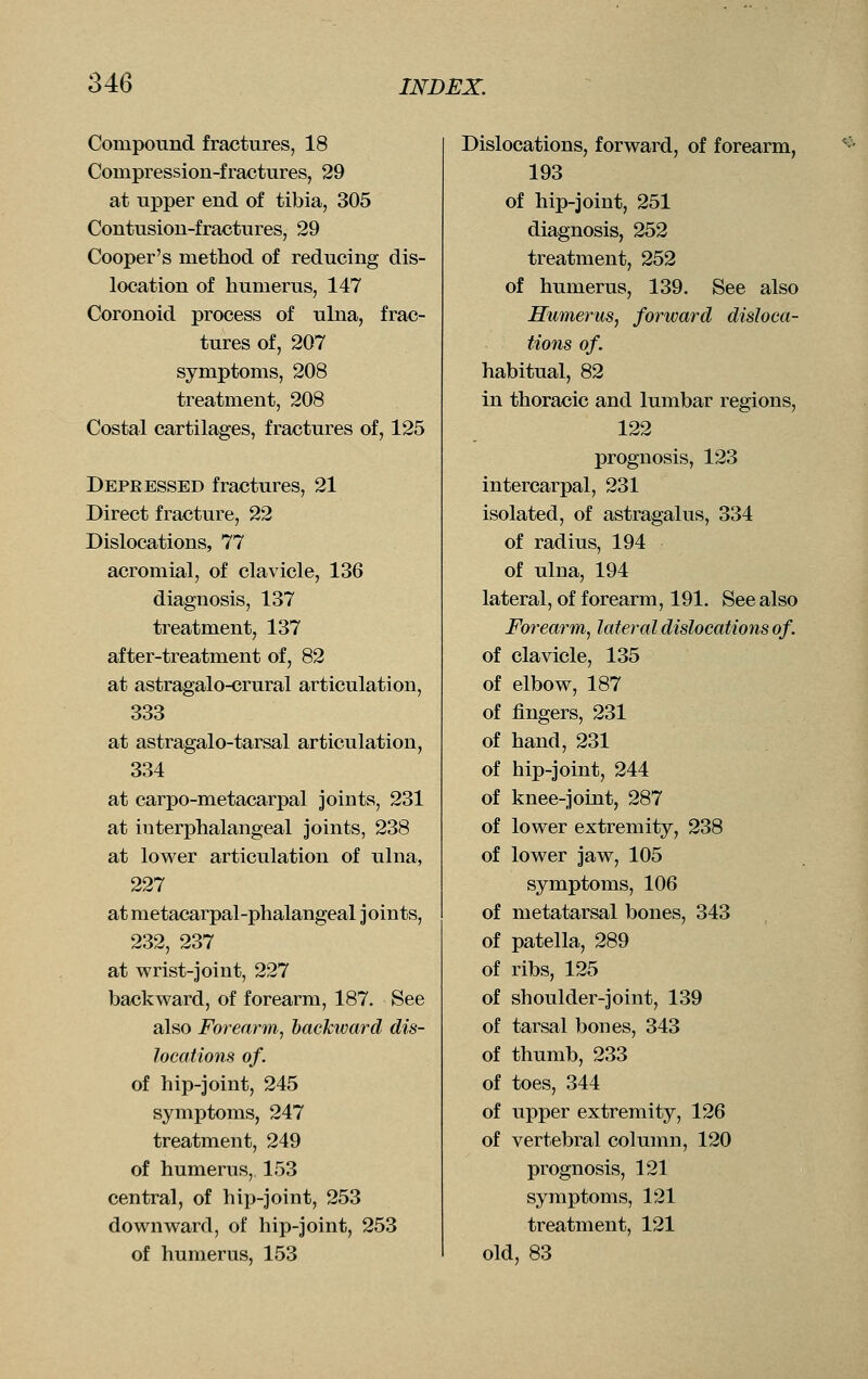 Compound fractures, 18 Compression-fractures, 29 at upper end of tibia, 305 Contusion-fractures, 29 Cooper's method of reducing dis- location of humerus, 147 Coronoid process of uhia, frac- tures of, 207 symptoms, 208 treatment, 208 Costal cartilages, fractures of, 125 Depressed fractures, 21 Direct fracture, 22 Dislocations, 77 acromial, of clavicle, 136 diagnosis, 137 treatment, 137 after-treatment of, 82 at astragalo-crural articulation, 333 at astragalo-tarsal articulation, 334 at carpo-metacarpal joints, 231 at interphalangeal joints, 238 at lower articulation of ulna, 227 at metacarpal-phalangeal joints, 232, 237 at wrist-joint, 227 backward, of forearm, 187. See also Foreann, backward dis- locations of. of hip-joint, 245 symptoms, 247 treatment, 249 of humerus, 153 central, of hip-joint, 253 downward, of hip-joint, 253 of humerus, 153 Dislocations, forward, of forearm, * 193 of hip-joint, 251 diagnosis, 252 treatment, 252 of humerus, 139, See also Humerus, forward disloca- tions of. habitual, 82 in thoracic and lumbar regions, 122 prognosis, 123 intercarpal, 231 isolated, of astragalus, 334 of radius, 194 of ulna, 194 lateral, of forearm, 191. See also Forearm, lateral dislocations of. of clavicle, 135 of elbow, 187 of fingers, 231 of hand, 231 of hip-joint, 244 of knee-joint, 287 of lower extremity, 238 of lower jaw, 105 symptoms, 106 of metatarsal bones, 343 of patella, 289 of ribs, 125 of shoulder-joint, 139 of tarsal bones, 343 of thumb, 233 of toes, 344 of upper extremity, 126 of vertebral column, 120 prognosis, 121 symptoms, 121 treatment, 121 old, 83