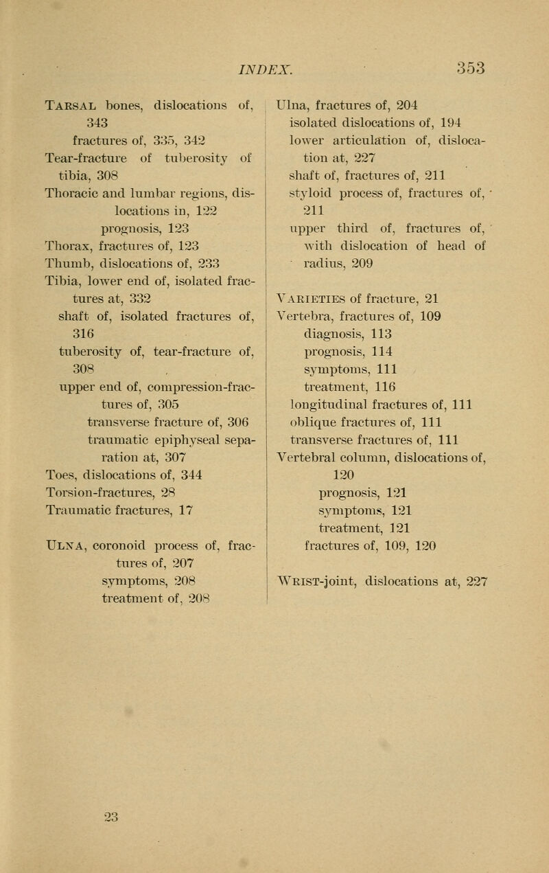 T'AESAL bones, dislocations of, 343 fractures of, 335, 342 Tear-fracture of tuberosity of tibia, 308 Thoracic and lumbar regions, dis- locations in, 122 prognosis, 123 Thorax, fractures of, 123 Thumb, dislocations of, 233 Tibia, lower end of, isolated frac- tures at, 332 shaft of, isolated fractures of, 316 tuberosity of, tear-fracture of, 308 upper end of, compression-frac- tures of, 305 transverse fracture of, 306 traumatic epiphyseal sepa- ration at, 307 Toes, dislocations of, 344 Torsion-fractures, 28 Traumatic fractures, 17 Ulna, coronoid process of, frac- tures of, 207 symptoms, 208 treatment of, 208 Ulna, fractures of, 204 isolated dislocations of, 194 lower articulation of, disloca- tion at, 227 shaft of, fractures of, 211 styloid process of, fractures of, ' 211 upper third of, fractures of, ' with dislocation of head of radius, 209 Varieties of fracture, 21 Vertebra, fractures of, 109 diagnosis, 113 prognosis, 114 symptoms, 111 treatment, 116 longitudinal fractures of. 111 oblique fractures of, 111 transverse fractures of. 111 Vertebral column, dislocations of, 120 prognosis, 121 symptoms, 121 treatment, 121 fractures of, 109, 120 Whist-joint, dislocations at, 227 23