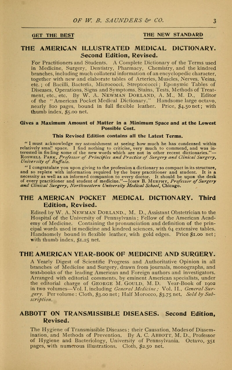 GET THE BEST THE NEW STANDARD THE AMERICAN ILLUSTRATED MEDICAL DICTIONARY. Second Edition, Revised. For Practitioners and Students. A Complete Dictionary of the Terms used in Medicine, Surgery, Dentistry, Pharmacy, Chemistry, and the l<indred branches, including much collateral information of an encyclopedic character, together with new and elaborate tables of Arteries, Muscles, Nerves, Veins, etc. ; of BaciUi, Bacteria, Micrococci, Streptococci ; Eponyroic Tables of Diseases, Operations, Signs and Symptoms, Stains, Tests, Methods of Treat- ment, etc., etc. By W. A. NeWman Dorland, A. M., M. D., Editor of the  American Pocket Medical Dictionary. Handsome large octavo, nearly 800 pages, bound in full flexible leather. Price, ^4.50net; with thumb index, ^5.00 net. Gives a Maximum Amount of Matter in a Minimum Space and at the Lowest Possible Cost. Tliis Revised Edition contains all ttie Latest Terms.  I must acknowledge my astonishment at seeing how much he has condensed within relatively sma!' space. I find nothing to criticise, very much to commend, and was in- terested in finding some of the new words which are not in other recent dictionaries.— RoswELL Park, Professor of Principles and Practice of Surgery and Clinical Surgery, University of Buffalo.  I congratulate you upon giving to the profession a dictionary so compact in its structure, and so replete with information required by the busy practitioner and student. It is a necessity as well as an informed companion to every doctor. It should be upon the desk of every practitioner and student of medicine.—John B. Murphy, Professor of Surgery and Clinical Surgery, Northwestern University Medical School, Chicago. THE AMERICAN POCKET MEDICAL DICTIONARY. Third Edition, Revised. Edited by W. A. Newman Dorland., M. D., Assistant Obstetrician to the Hospital of the University of Pennsylvania; Fellow of the American Acad- emy of Medicine. Containing the pronunciation and definition of the prin- cipal words used in medicine and kindred sciences, with 64 extensive tables. Handsomely bound in flexible leather, with gold edges. Price ^i.00 net; ■with thumb index, $1.25 net. THE AMERICAN YEAR=BOOK OF MEDICINE AND SURGERY. A Yearly Digest of Scientific Progress and Authoritative Opinion in all branches of Medicine and Surgery, drawn from journals, monographs, and text-books of the leading American and Foreign authors and investigators. Arranged with editorial comments, by eminent American specialists, under the editorial charge of GEORGE M. GoULD, M. D. Year-Book of 1902 in two volumes—Vol. I. including General Medicine ; Vol. H., General Stir- gery. Per volume : Cloth, ^3.00 net; Half Morocco, ^3.75 net. Sold by Sub- scription. ABBOTT ON TRANSMISSIBLE DISEASES. Second Edition, Revised. The Hygiene of Transmissible Diseases: their Causation, Modes of Dissem- ination, and Methods of Prevention. By A. C. Abbott, M. D., Professor of Hygiene and Bacteriology, University of Pennsylvania. Octavo, 351 pages, with numerous illustrations. Cloth, ^2.50 net.