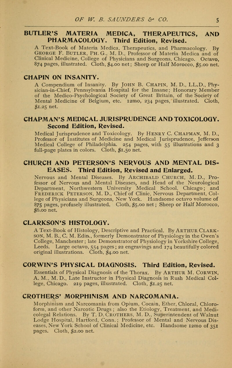 BUTLER'S MATERIA MEDICA, THERAPEUTICS, AND PHARMACOLOGY. Third Edition, Revised. A Text-Book of Materia Medica, Therapeutics, and Pharmacology. By George F. Butler, Ph. G., M. D., Professor of Materia Medica and of Clinical Medicine, College of Physicians and Surgeons, Chicago. Octavo, 874 pages, illustrated. Cloth, ^4.00 net; Sheep or Half Morocco, ^5.00 net, CHAPIN ON INSANITY. A Compendium of Insanity. By John B. Chapin, M. D., LL.D., Phy- sician-in-Chief, Pennsylvania Hospital for the Insane; Honorary Member of the Medico-Psychological Society of Great Britain, of the Society of Mental Medicine of Belgium, etc. i2mo, 234 pages, illustrated. Cloth, ^1.25 net. CHAPMAN'S MEDICAL JURISPRUDENCE AND TOXICOLOGY. Second Edition, Revised. Medical jurisprudence and Toxicology. By Henry C. Chapman, M. D., Professor of Institutes of Medicine and Medical Jurisprudence, Jefferson Medical College of Philadelphia. 254 pages, with 55 illustrations and 3 full-page plates in colors. Cloth, j^i.50 net. CHURCH AND PETERSON'S NERVOUS AND MENTAL DIS= EASES. Third Edition, Revised and Enlarged. Nervous and Mental Diseases. By Archibald Church, M. D., Pro- fessor of Nervous and Mental Diseases, and Head of the Neurological Department, Northwestern University Medical School, Chicago; and Frederick Peterson, M. D., Chief of Clinic, Nervous Department, Col- lege of Physicians and Surgeons, New York. Handsome octavo volume of 875 pages, profusely illustrated. Cloth, ^5.00 net; Sheep or Half Morocco, ^6.00 net, CLARKSON'S HISTOLOGY. A Text-Book of Histology, Descriptive and Practical. By ARTHUR Clark- SON, M. B., C. M. Edin., formerly Demonstrator of Physiology in the Owen's College, Manchester ; late Demonstrator of Physiology in Yorkshire College, Leeds. Large octavo, 554 pages ; 22 engravings and 174 beautifully colored original illustrations. Cloth, ^4.00 net. CORWIN'S PHYSICAL DIAGNOSIS. Third Edition, Revised. Essentials of Physical Diagnosis of the Thorax. By ARTHUR M. CORWIN, A. M., M. D., Late Instructor in Physical Diagnosis in Rush Medical Col- lege, Chicago. 219 pages, illustrated. Cloth, ^1.25 net, CROTHERS' MORPHINISM AND NARCOMANIA. Morphinism and Narcomania from Opium, Cocain, Ether, Chloral, Chloro- form, and other Narcotic Drugs ; also the Etiology, Treatment, and Medi- colegal Relations. By T. D. Crothers, M. D., Superintendent of Walnut Lodge Hospital, Hartford, Conn. ; Professor of Mental and Nervous Dis- eases, New York School of Clinical Medicine, etc. Handsome i2mo of 351 pages. Cloth, $2.00 net.