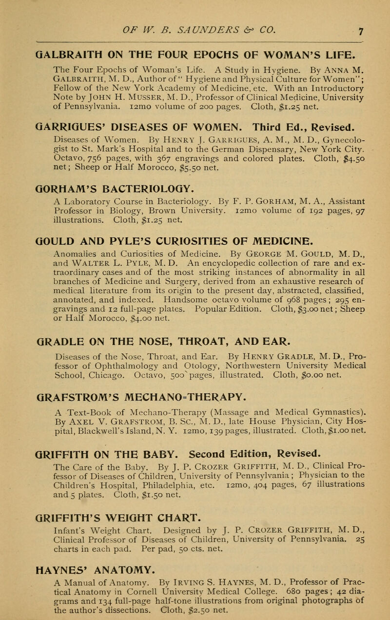 QALBRAITH ON THE FOUR EPOCHS OF WOMAN'S LIFE. The Four Epochs of Woman's Life. A Study in Hygiene. By ANNA M. Galbraith, M. D., Author of  Hygiene and Physical Culture for Women'; Fellow of the New York Academy of Medicine, etc. With an Introductory- Note by John H. Musser, M. D., Professor of Clinical Medicine, University of Pennsylvania. i2mo volume of 200 pages. Cloth, ^1.25 net. GARRIQUES' DISEASES OF WOMEN. Third Ed., Revised. Diseases of Women. By Henry J. Garrigues, A. M., M. D., Gynecolo- gist to St. Mark's Hospital and to the German Dispensary, New York City. Octavo, 756 pages, with 367 engravings and colored plates. Cloth, ^4.50 net; Sheep or Half Morocco, ^5.50 net. QORHAM'S BACTERIOLOGY. A Laboratory Course in Bacteriology. By F. P. GoRHAM, M. A., Assistant Professor in Biology, Brown University. i2mo volume of 192 pages, 97 illustrations. Cloth, ^1.25 net. GOULD AND PYLE'S CURIOSITIES OF MEDICINE. Anomalies and Curiosities of Medicine. By George M. Gould, M. D., and Walter L. Pyle, M. D. An encyclopedic collection of rare and ex- traordinary cases and of the most striking instances of abnormality in all branches of Medicine and Surgery, derived from an exhaustive research of medical literature from its origin to the present day, abstracted, classified, annotated, and indexed. Handsome octavo volume of 968 pages ; 295 en- gravings and 12 full-page plates. Popular Edition. Cloth, $3.00 net; Sheep or Half Morocco, ^4.00 net. GRADLE ON THE NOSE, THROAT, AND EAR. Diseases of the Nose, Throat, and Ear. By HENRY Gradle, M. D., Pro- fessor of Ophthalmology and Otology, Northwestern University Medical School, Chicago. Octavo, 500^pages, illustrated. Cloth, ^0.00 net. GRAFSTROM'S MECHANO=THERAPY. A Text-Book of Mechano-Therapy (Massage and Medical Gymnastics), By Axel V. Grafstrom, B. Sc, M. D., late House Physician, City Hos- pital, Blackwell's Island, N. Y. i2mo, 139 pages, illustrated. Cloth, ^i.oo net. GRIFFITH ON THE BABY. Second Edition, Revised. The Care of the Baby. By J. P. Crozer Griffith, M. D., Clinical Pro- fessor of Diseases of Children, University of Pennsylvania ; Physician to the Children's Hospital, Philadelphia, etc. i2mo, 404 pages, 67 illustrations and 5 plates. Cloth, ^1.50 net. GRIFFITH'S WEIGHT CHART. Infant's Weight Chart. Designed by J. P. Crozer GRIFFITH, M. D., Clinical Professor of Diseases of Children, University of Pennsylvania. 25 charts in each pad. Per pad, 50 cts. net. HAYNES' ANATOMY. A Manual of Anatomy. By Irving S. Haynes, M. D., Professor of Prac- tical Anatomy in Cornell University Medical College. 680 pages; 42 dia- grams and 134 full-page half-tone illustrations from original photographs of the author's dissections. Cloth, ^2.50 net.