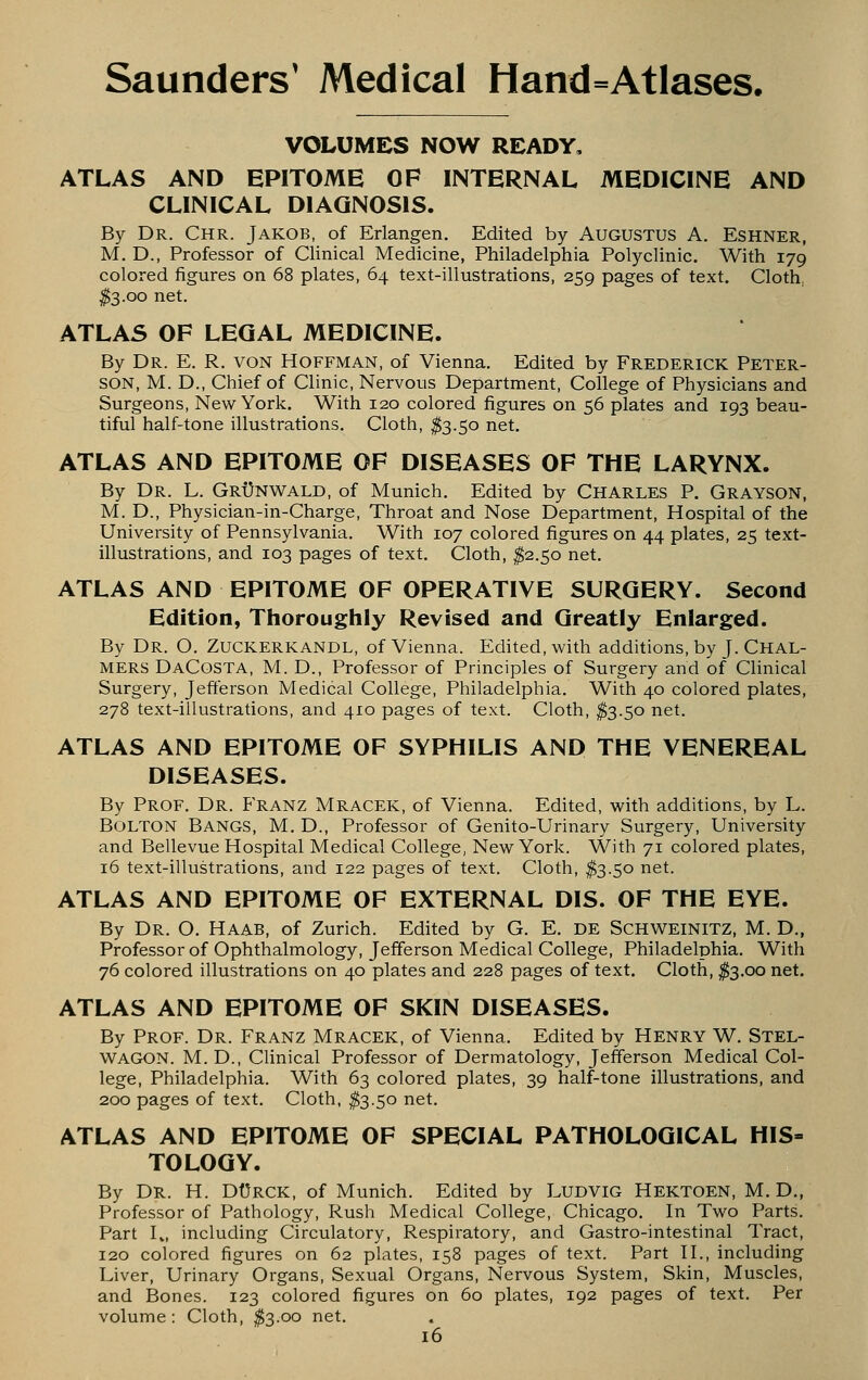 VOLUMES NOW READY. ATLAS AND EPITOME OF INTERNAL MEDICINE AND CLINICAL DIAGNOSIS. By Dr. Chr. Jakob, of Erlangen. Edited by Augustus A. Eshner, M. D., Professor of Clinical Medicine, Philadelphia Polyclinic. With 179 colored figures on 68 plates, 64 text-illustrations, 259 pages of text. Cloth, ^3.00 net. ATLAS OF LEGAL MEDICINE. By Dr. E. R. von Hoffman, of Vienna. Edited by Frederick Peter- son, M. D., Chief of Clinic, Nervous Department, College of Physicians and Surgeons, New York. With 120 colored figures on 56 plates and 193 beau- tiful half-tone illustrations. Cloth, ^3.50 net. ATLAS AND EPITOME OF DISEASES OF THE LARYNX. By Dr. L. Grx)nwald, of Munich. Edited by Charles P. Grayson, M. D., Physician-in-Charge, Throat and Nose Department, Hospital of the University of Pennsylvania. With 107 colored figures on 44 plates, 25 text- illustrations, and 103 pages of text. Cloth, ^2.50 net. ATLAS AND EPITOME OF OPERATIVE SURGERY. Second Edition, Thoroughly Revised and Greatly Enlarged. By Dr. O. Zuckerkandl, of Vienna. Edited, with additions, by J. Chal- mers DaCosta, M. D., Professor of Principles of Surgery and of Clinical Surgery, Jefferson Medical College, Philadelphia. With 40 colored plates, 278 text-illustrations, and 410 pages of text. Cloth, $3.50 net. ATLAS AND EPITOME OF SYPHILIS AND THE VENEREAL DISEASES. By Prof. Dr. Franz Mracek, of Vienna. Edited, with additions, by L. Bolton Bangs, M. D., Professor of Genito-Urinary Surgery, University and Bellevue Hospital Medical College, New York. With 71 colored plates, 16 text-illustrations, and 122 pages of text. Cloth, #3.50 net. ATLAS AND EPITOME OF EXTERNAL DIS. OF THE EYE. By Dr. O. Haab, of Zurich. Edited by G. E. DE SCHWEINITZ, M. D., Professor of Ophthalmology, Jefferson Medical College, Philadelphia. With 76 colored illustrations on 40 plates and 228 pages of text. Cloth, fo.oo net. ATLAS AND EPITOME OF SKIN DISEASES. By Prof. Dr. Franz Mracek, of Vienna. Edited by Henry W. Stel- WAGON. M. D., Clinical Professor of Dermatology, Jefferson Medical Col- lege, Philadelphia. With 63 colored plates, 39 half-tone illustrations, and 200 pages of text. Cloth, ^3.50 net. ATLAS AND EPITOME OF SPECIAL PATHOLOGICAL HIS= TOLOGY. By Dr. H. DUrck, of Munich. Edited by LUDVIG Hektoen, M. D., Professor of Pathology, Rush Medical College, Chicago, In Two Parts, Part I», including Circulatory, Respiratory, and Gastro-intestinal Tract, 120 colored figures on 62 plates, 158 pages of text. Part H., including Liver, Urinary Organs, Sexual Organs, Nervous System, Skin, Muscles, and Bones. 123 colored figures on 60 plates, 192 pages of text. Per volume: Cloth, ^3.00 net.