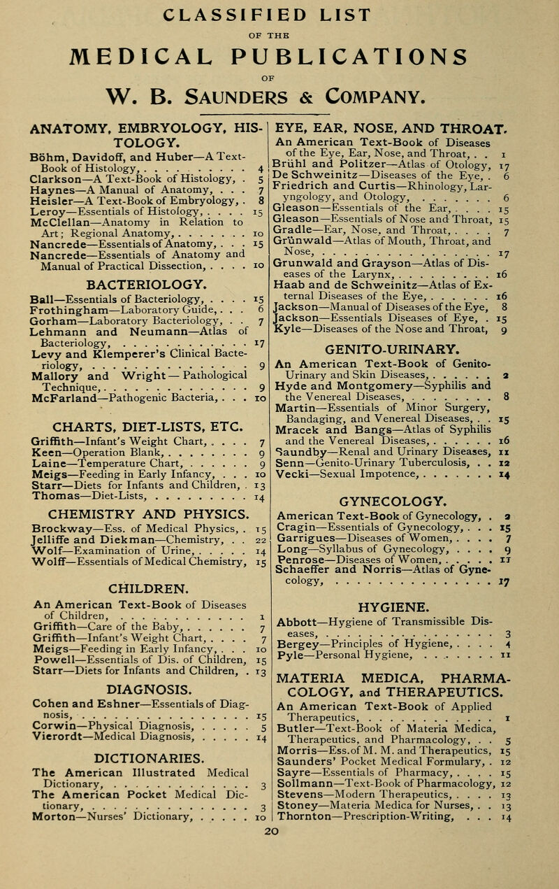 CLASSIFIED LIST OF THE MEDICAL PUBLICATIONS W. B. Saunders & Company. ANATOMY. EMBRYOLOGY. HIS- TOLOGY. Bohm, Davidoff, and Huber—A Text- Book of Histology, 4 Clarkson—A Text-Book of Histology, . 5 Haynes—A Manual of Anatomy, ... 7 Heisler—A Text-Book of Embryology, . 8 Leroy—Essentials of Histology, .... 15 McClellan—Anatomy in Relation to Art; Regional Anatomy, 10 Nancrede—Essentials of Anatomy, ... 15 Nancrede—Essentials of Anatomy and Manual of Practical Dissection, .... 10 BACTERIOLOGY. Ball—Essentials of Bacteriology, .... 15 Frothingham—Laboratory Guide,... 6 Gorham—Laboratory Bacteriology, . . 7 Lehmann and Neumann—Atlas of Bacteriology, 17 Levy and Klemperer's Clinical Bacte- riology, • 9 Mallory and Wright — Pathological Technique, 9 McFarland—Pathogenic Bacteria, ... 10 CHARTS. DIET-LISTS. ETC. Griffith—Infant's Weight Chart, .... 7 Keen—Operation Blank, 9 Laine—Temperature Chart, 9 Meigs—Feeding in Early Infancy, ... 10 Starr—Diets for Infants and Children, . 13 Thomas—Diet-Lists, 14 CHEMISTRY AND PHYSICS. Brockway—Ess. of Medical Physics, . 15 JellifTe and Diekman—Chemistry, . . 22 Wolf—Examination of Urine, 14 W^olff—Essentials of Medical Chemistry, 15 CHILDREN. An American Text-Book of Diseases of Children, 1 Griffith—Care of the Baby, 7 Griffith—Infant's Weight Chart, .... 7 Meigs—Feeding in Early Infancy, ... 10 Powell—Essentials of Dis. of Children, 15 Starr—Diets for Infants and Children, . 13 DIAGNOSIS. Cohen and Eshner—Essentials of Diag- nosis, 15 Corwin—Physical Diagnosis, 5 Vierordt—Medical Diagnosis, 14 DICTIONARIES. The American Illustrated Medical Dictionary, 3 The American Pocket Medical Dic- tionary, 3 Morton—Nurses' Dictionary, 10 EYE, EAR. NOSE, AND THROAT. An American Text-Book of Diseases of the Eye, Ear, Nose, and Throat, . . i Briihl and Politzer—Atlas of Otology, 17 De Schweinitz—Diseases of the Eye, . 6 Friedrich and Curtis—Rhinology, Lar- yngology, and Otology, 6 Gleason—Essentials of the Ear, .... 15 Gleason—Essentials of Nose and Throat, 15 Gradle—Ear, Nose, and Throat, .... 7 Gr'unwald—Atlas of Mouth, Throat, and Nose, 17 Grunwald and Grayson—Atlas of Dis- eases of the Larynx, 16 Haab and de Schweinitz—Atlas of Ex- ternal Diseases of the Eye, 16 Jackson—Manual of Diseases of the Eye, 8 Jackson—Essentials Diseases of Eye, . 15 Kyle—Diseases of the Nose and Throat, 9 GENITO-URINARY. An American Text-Book of Genito- urinary and Skin Diseases, 3 Hyde and Montgomery—Syphilis and the Venereal Diseases, 8 Martin—Essentials of Minor Surgery, Bandaging, and Venereal Diseases, . . 15 Mracek and Bangs—Atlas of Syphilis and the Venereal Diseases, 16 Saundby—Renal and Urinary Diseases, 11 Senn—Genito-Urinary Tuberculosis, . . 12 Vecki—Sexual Impotence, 14 GYNECOLOGY. American Text-Book of Gynecology, . a Cragin—Essentials of Gynecology, ... 15 Garrigues—Diseases of Women, .... 7 Long—Syllabus of Gynecology, .... 9 Penrose—Diseases of Women, ..... it SchaefFer and Norris—Atlas of Gyne- cology, 17 HYGIENE. Abbott—Hygiene of Transmissible Dis- eases, 3 Bergey—Principles of Hygiene, .... 4 Pyle—Personal Hygiene, . . 11 MATERIA MEDICA. PHARMA- COLOGY, and THERAPEUTICS. An American Text-Book of Applied Therapeutics, i Butler—Text-Book of Materia Medica, Therapeutics, and Pharmacology, . . 5 Morris—Ess.of M. M. and Therapeutics, 15 Saunders' Pocket Medical Formulary, . 12 Sayre—Essentials of Pharmacy, .... 15 Sollmann—Text-Book of Pharmacology, 12 Stevens—Modern Therapeutics, .... 13 Stoney—Materia Medica for Nurses, . . 13 Thornton—Prescription-Writing, ... 14