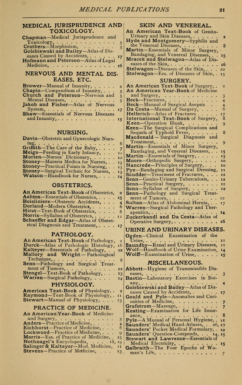 MEDICAL PUBLICATIONS MEDICAL JURISPRUDENCE AND TOXICOLOGY. Chapman—Medical Jurisprudence and Toxicology S Crothers—Morphinism, 5 Golebiewski and Bailey—Atlas of Dis- eases Caused by Accidents, • i? Hofmann and Peterson—Atlas of Legal Medicine, 16 NERVOUS AND MENTAL DIS- EASES, ETC. Brower—Manual of Insanity, 4 Chapin—Compendium of Insanity, ... 5 Church and Peterson—Nervoiis and 5 Mental Diseases, 5 Jakob and Fisher—Atlas of Nervous System, 17 Shaw—Essentials of Nervous Diseases and Insanity, 15 NURSING. Davis—Obstetric and Gynecologic Nurs- ing, 6 Griffith—The Care of the Baby, .... 7 Meigs—Feeding in Early Infancy, ... 10 Morten—Nurses' Dictionary, 10 Stoney—Materia Medica for Nurses, . . 13 Stoney—Practical Points in Nursing, . . 13 Stoney—Surgical Technic for Nurses, . 13 Watson—Handbook for Nurses, .... 14 OBSTETRICS. An American Text-Book of Obstetrics, 2 Ashton—Essentials of Obstetrics, . Boisliniere—Obstetric Accidents, Dorland—Modern Obstetrics, . . Hirst—Text-Book of Obstetrics, . Norris—Syllabus of Obstetrics, . . Schaeffer and Edgar—Atlas of Obstet rical Diagnosis and Treatment, . . . 17 PATHOLOGY. An American Text-Book of Pathology, 2 Durck—Atlas of Pathologic Histology, 16 Kalteyer—Essentials of Pathology, . . 22 Mallory and Wright — Pathological Technique, 9 Senn—Pathology, and Surgical Treat- ment of Tumors, 12 Stengel—Text-Book of Pathology, ... 13 Warren—Surgical Pathology, .... 14 PHYSIOLOGY. American Text-Book of Physiology. . 2 Raymond—Text-Book of Physiology, . 11 Stewart—Manual of Physiology, ... 13 PRACTICE OF MEDICINE. An American Year-Book of Medicine and Surgery, . 3 Anders—Practice of Medicine, 4 Eichhorst—Practice of Medicine, ... 6 Lockwood—Practice of Medicine, . . . 9 Morris—Ess. of Practice of Medicine, . 15 Nothnagel's Encyclopedia, . . . . 18, 19 Salinger & Kalteyer—Mod. Medicine, 11 Stevens—Practice of Medicine, ... 13 SKIN AND VENEREAL. An American Text-Book of Genito- urinary and Skin Diseases, 2 Hyde and Montgomery—Syphilis and the Venereal Diseases, 8 Martin—Essentials of Minor Surgery, ■ Bandaging, and Venereal Diseases, . . 15 Mracek and Stelwagon—Atlas of Dis- eases of the Skin, 16 Stelwagon—Diseases of the Skin, ... 22 Stelwagon—Ess. of Diseases of Skin, . 15 SURGERY. An American Text-Book of Surgery, . 2 An American Year-Book of Medicine and Surgery, 3 Beck—Fractures, 4 Beck—Manual of Surgical Asepsis . . 4 Da Costa—Manual of Surgery, .... 6 Helferich—Atlas of Fractures 17 International Text-Book of Surgery, 8 Keen—Operation Blank, 9 Keen—The Surgical Complications and Sequels of Typhoid Fever, 8 Macdonald — Surgical Diagnosis and Treatment, 9 Martin—Essentials of Minor Surgery, Bandaging, and Venereal Diseases, . . 15 Martin—Essentials of Surgery, 15 Moore—Orthopedic Surgery, 10 Nancrede—Principles of Surgery, ... 10 Pye—Bandaging and Surgical Dressing, 11 Scudder—Treatment of Fractures, ... 12 Senn—Genito-Urinary Tuberculosis, . . 12 Senn—Practical Surgery, 12 Senn—Syllabus of Surgery, 12 Senn—Pathology and Surgical Treat- ment of Tumors, 12 Sultan—Atlas of Abdominal Hernia, . . 17 Warren—Surgical Pathology and Ther- apeutics, 14 Zuckerkandl and Da Costa—Atlas of Operative Surgery, 16 URINE AND URINARY DISEASES. Ogden—Clinical Examination of the Urine, n Saundby—Renal and Urinary Diseases, 11 Wolf—Handbook of Urine Examination, 14 Wolff—Examination of Urine, 15 MISCELLANEOUS. Abbott—Hygiene of Transmissible Dis- eases, 3 Bastin—Laboratory Exercises in Bot- any, 4 Golebiewski and Bailey—Atlas of Dis- eases Caused by Accidents, . . • • 17 Gould and Pyle—Anomalies and Curi- osities of Medicine, 7 Grafstrom—Massage, 7 Keating—Examination for Life Insur- ance, 8 Pyle—A Manual of Personal Hygiene, . 11 Saunders' Medical Hand-Atlases, . 16, 17 Saunders' Pocket Medical Formulary, . 12 Saunders' Question-Compends, . . 14, 15 Stewart and Lawrence—Essentials of Medical Electricity, 15 Galbraith—The Four Epochs of Wo- man's Life, 7