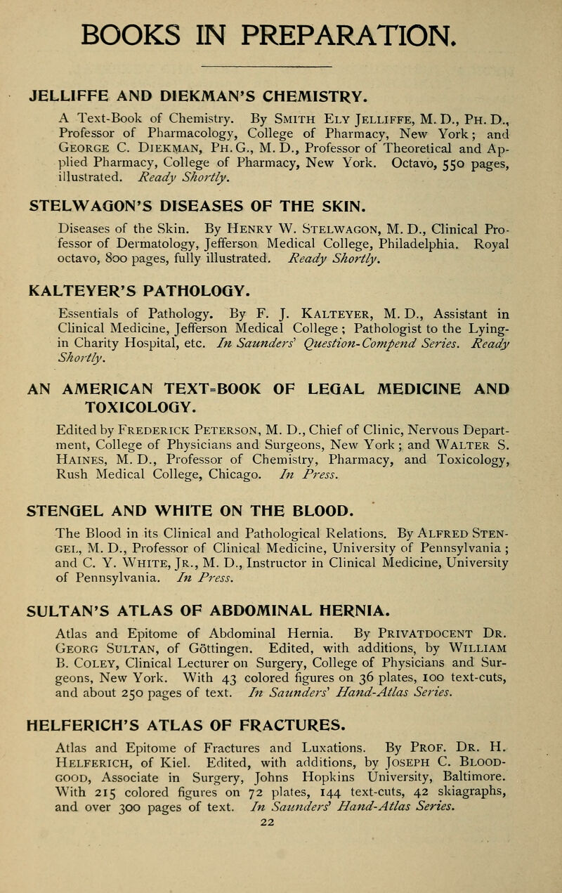 BOOKS IN PREPARATION. JELUFFE AND DIEKMAN'S CHEMISTRY. A Text-Book of Chemistry. By Smith Ely Jelliffe, M. D., Ph. D., Professor of Pharmacology, College of Pharmacy, New York; and George C. Diekman, Ph.G., M. D., Professor of Theoretical and Ap- plied Pharmacy, College of Pharmacy, New York. Octavo, 550 pages, illustrated. Ready Shortly. STELWAGON'S DISEASES OF THE SKIN. Diseases of the Skin. By Henry W, Stelwagon, M. D., Clinical Pro- fessor of Dermatology, Jefferson Medical College, Philadelphia. Royal octavo, 800 pages, fully illustrated. Ready Shortly. KALTEYER'S PATHOLOGY. Essentials of Pathology. By F. J. Kalteyer, M. D., Assistant in Clinical Medicine, Jefferson Medical College ; Pathologist to the Lying- in Charity Hospital, etc. In Saunders Question-Compend Series. Ready Shortly. AN AMERICAN TEXT=BOOK OF LEGAL MEDICINE AND TOXICOLOGY. Edited by Frederick Peterson, M. D., Chief of Clinic, Nervous Depart- ment, College of Physicians and Surgeons, New York; and Walter S. Haines, M. D., Professor of Chemistry, Pharmacy, and Toxicology, Rush Medical College, Chicago. In Press. STENGEL AND WHITE ON THE BLOOD. The Blood in its Clinical and Pathological Relations. By Alfred Sten- gel, M. D., Professor of Clinical Medicine, University of Pennsylvania ; and C. Y. White, Jr., M. D., Instructor in Clinical Medicine, University of Pennsylvania. In Press. SULTAN'S ATLAS OF ABDOMINAL HERNIA. Atlas and Epitome of Abdominal Hernia. By Privatdocent Dr. Georg Sultan, of Gottingen. Edited, with additions, by William B. CoLEY, Clinical Lecturer on Surgery, College of Physicians and Sur- geons, New York. With 43 colored figures on 36 plates, loo text-cuts, and about 250 pages of text. In Saunders' Hand-Atlas Series. HELFERICH'S ATLAS OF FRACTURES. Atlas and Epitome of Fractures and Luxations. By Prof. Dr. H. Helferich, of Kiel. Edited, with additions, by Joseph C. Blood- good, Associate in Surgery, Johns Hopkins University, Baltimore. With 215 colored figures on 72 plates, 144 text-cuts, 42 skiagraphs, and over 300 pages of text. In Saunders' Hand-Atlas Series.