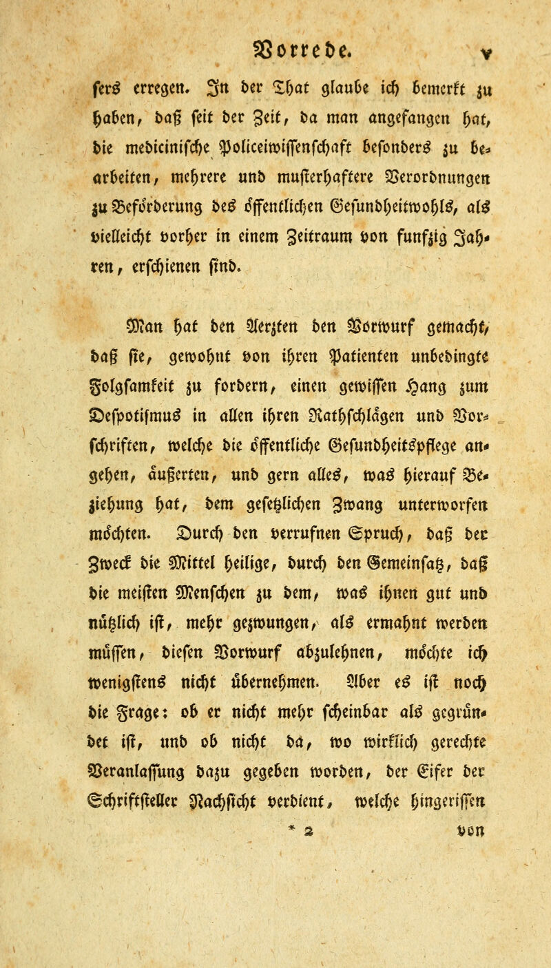 fer$ erregen. 3n ber Zfyat cjIauBe id) Bemerk $u fcaben, ba% feit ber gelt, fca man angefangen Ijat, bie mebicmifdje ^oliceiwijfenfcfyaft befonberg $u U* arbeiten/ mehrere unb mufferljaftere SSerorbnungen $u 25eforberung beg tfjfentlidjen 6efunbIjeittt>o(jlg, al£ DieKeic^t öorljer in einem Seitraum *>on funftig Sau- ren, erfdjienen fmb. Sftan Ijat t>m Siebten ben Vorwurf gemacht/ tag ße, gewohnt &on iljren tyatknttn unoebingte golgfamfeit $u forbern, einen gewijfen £ang $um £)efpotifmu£ in allen iljren ÜSatl)fcf)ldgen unb £>or* fdjriften, welche bie öffentliche 6efunb(jeit2pfTege <xn* geljen, aufwerten, unb gern alle£, toa$ hierauf 3$e* jie^ung \)atf bem gefeölidjen gtoang unterworfen motten. £>urd) t>zn verrufnen ©prud), ba$ bec gweef t>k Mittel (jeilige, burd) ben@emeinfa§, $>a§ bie meiffen $?enfd)en $u bem/ wag ifjnen gut unb nuglidj iff, me(jr gezwungen, aB ermahnt werben muffen, biefen Vorwurf ao^ule^nen, mod)te rd> ttenigßenS mdjt fi6erneljmen. 5!ber e£ ifl noeft bie grage: ob er nidjt meljr fdjeinbar al$ gegrün* bet iji, unb ob nidjt ba, wo wirffid) gerechte SSeranlajfung ba^u gegeben worben, ber €ifer ber <8d)riftffeaer $ad)ftd?t t>erbient, welche (jingeriffen * 2 van