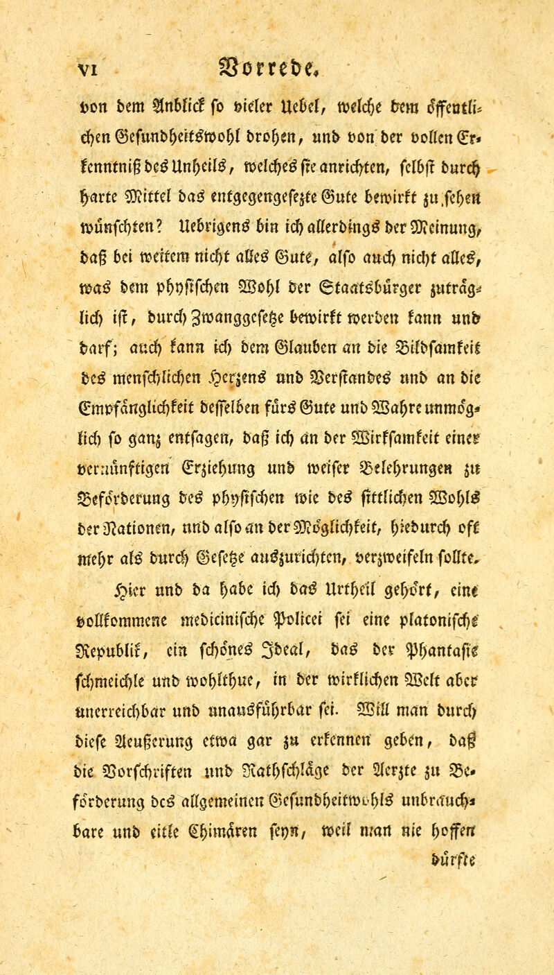 Don bem %nbli& fo vieler Uebef, wld)t frera tfffentü* d>en ©efunbf)eU£wo()( broften, unb &on ber &oflen(Er* fenntmgbe^Untjeitö, welcfjeS fte anrichten, fclbft burdj £arte €TOitteI ba£ entgegengefe$te ©ufe bewirft {u;fl»fj& wunfdjfen t Uebrigeng bin id)' atferbmgS ber SReinung, bag bei weitem nid)t aße£ ©ute, alfo and} nicljf afleg, wa£ bem pfoflfcfym 58of>( fcrer (Staatsbürger $uträ> üd) ift , burd) Jwanggefege bewirft werben fann nnb barf) and) fann id> bem ©toben an bk Bilbfamfeif tk$ menfdylidjen #cr|en$ unb *£erftanfcre£ tmb an bk Grmrfanglidjfeit beffelben fur£©ute unb 5Bafjre unmoV lieft fo gan$ entfagen, bag id) an ber SBirffam feit einer mnixnfüQtri f^ielimg unb weifer Belehrungen $tf 23efoerberung be£ p(n;ftfd)en wie be£ ffttfidjen 2M)l£ ber Nationen, unba(foanber93Mglid)feit, ^eburd) oft ttfefjr at$ bwä) ©efege au$tutid)tcnf verzweifeln foHte, £kr unb ba |abe id) ba£ Urwelt güßti* eine soßfornmene ntebieinifefte ^olicei fei eine p(atonifd)£ tKipublii, ein fdtfneä Sbeal, ba£ ber tyfyantafit fd)meid)le unb wol)ltl)ue, in ber tt>irHid)en SBeft aber unerreid)bar unb unausführbar fei. SBf'fl man burd) biefe *Heugerung etwa gar $u erfennen geben, ba$ bk SSorfdjrifren unb Siat&fcfjtöge ber 5Herjte ja 23e* forberung bc3 allgemeinen ©efunb&eitwi>()l3 un6raud>* bare unb titk <S&im5ren fepn, mit man nie Offert burfre