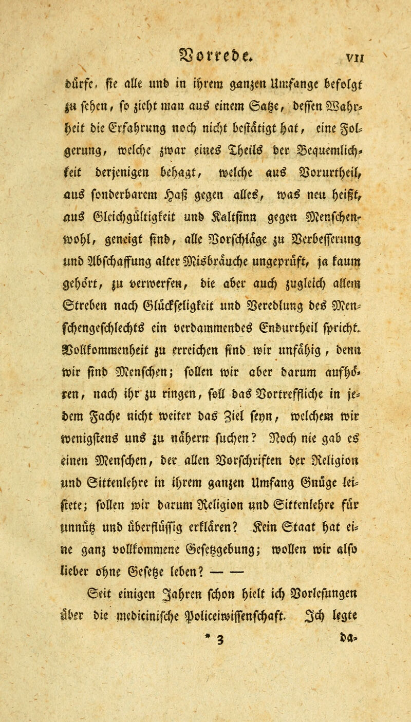 t&tfc. fte alle unb in ifjrem g4tt$en Umfange Befolgt |« feljen, fo gtfyt man au# äntm ©a§e, beffen 5Ba(jr* fyät bk Ghfa&rung nocfy nid)t bc\läti$t $atf eine gok gerung, t»elcf)c $war eiueg XfjetlS ber SSequmlid)* feit berjenigen k^agt, tKldje m$ 2>orurtl)etl, 4u£ fonberbarem i?a§ g?gen aöeg, ma$ neu Ijeift, au$ ©leidjgultigfeit unb $altfmn gegen $?enfd?en- fto&l, geneigt finb, alle fßotfd)la$t $u $erbefferung unb 5lbfd)affung alter ^i^brauefte ungeprüft, ja fauro Qtfyovt, |u verwerfen, bie aber and) ju^letd) aßem ©treben nad) (BlucrTeligfeit unb SSereblung beS $?en- fd)engefd)lecfyt£ ein fcerbammenbeg €nburtl)dl fpticfyt ?Boßfomraenl)eit $u erreichen ftnb \m unfähig, benu tvir ftnb S0?*nfd)ettj foUen mir aber barum auff^eV ren, nad) iljr ju ringen, foü ba£ §8orfreffftcf)e in \u i>em gadje nidjt weiter baß giel fe*)n, tteldje«* mt wenigffen^ un£ |u nähern fachen ? D?od) nie gab e£ «inen Sftenfdjen, bei* aßen gterfcfyriften ber Sveligion itnb (Sittenlehre in iljrem ganzen Umfang (Bnuge UU jlete; foHen mit barum iJlclrgton unb Sittenlehre für tmnüg unb uberflufiftg «Harnt? Sein <&taat f>at ei* tte ganj fcollfommene ©efeggebung; wollen mir alfo lieber of)ne ®efe§e leben? - ©dt einigen 3aljren fd)on Ijielt id) ^orlefungett ibtt bie mebicinifd)e ^oliceimtflenfc^aft. 3d) legte * * ba*