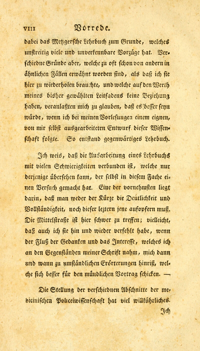 baUi baß $fte§gerfd)e £efjrbud) $um Orunbe, tveldjeg unftreifig biete unb unverkennbare 35or^uge &at. 25er* fd)iebne ©runbe aber, tveldje^u oft fdjonven anbernitt a(jnlid)en gdüen ertvdfjnt Sorben ftnb, al$ bag id) fit fjier $u tvieberbolen braudjte, unbtveldje auf ben5Ber$ meinet bi£f;er gewagten $titfabmß feine &e$?$ttng Ijaben, veranlagten mid) §u glauben, bag e3:befferfemt tvurbe, tvenn rd) bei meinen SSorlefungen einem eignen, von mir felbji aufgearbeiteten Grnttourf biefer $&ifitn* fdjaft folgte. @o entffanb gegenwärtige^ £e?jrbud^ 3dfjtt>ete, bag bie 5iu^ar6eitutt.g eine.^ SefjrbucfyS mit Dielen @d)ivierigfeiten verbunben ift, tveld?e nur derjenige überfein fann, ber felbft in biefem %ad)t tu neu 2krfud) gemad)t Ijae. (Eme ber vorneljrajfen liegS barin, bag man tveber ber tnxya bit QmtücfyUit unb UMjlanbigfeit, nod) biefer lejtern fette aufopfern mug, £>ie Sftittelftrage jft (jier fdjtver $u treffen; vielleicht, bag aud) id) fle Ijin unb lieber verfemt l)abe, tvemt ber glug ber ©ebanfen unb baß Sntereffe, meldjeS i<fy an bm (sjegenftdnben meiner ©djrift naf)m, miefy bann unb mann^u um(?dnb(ic^en (Erörterungen Zittrig, mU d)e ftd) beffer für ben mtmblidjen Vortrag fd>tcfcn. —i £>ie (Stellung ber verfdjiebnen %bfd)riitti ber me* bicinifefjen 95oltceui?iffenfd)aft fyat viel tvütfufjrlid>e& 3*