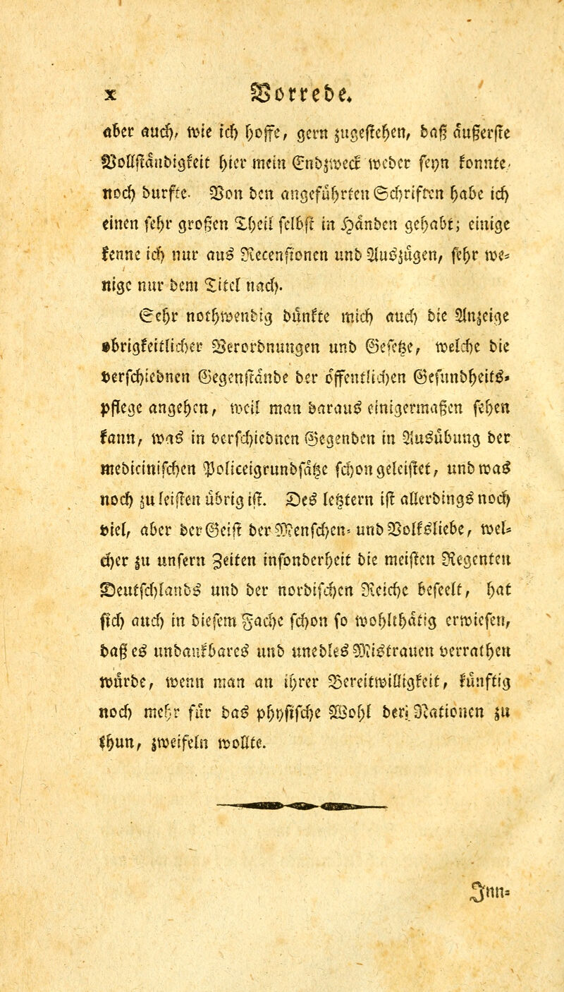 ober and), n>ie td> f)ojfe, gern {ugfeffe$en, bag dugerfte SMff&ibigfeit frier mein €nbpecE ttKber fepn fonnte- nod) burfte- %6n ben angeführten ©d)rifrcn fjabe icf) einen fefjr grogen X(;ca fetöft in £»dnben gehabt; einige fenne idj nur au3 2ieeen(tonen nnb $u£$ügen, fe(>r tve* «ige nur bem Zitd hMy. (refjr notfrtwnbig bttnfte mid) äucT) btc Sfajeige tbrigfeiflidKr SBercrbnuugen unb @>efe§e, weldje t>te terfcfyebnen 6egmftdnbe ber offcntltd>en ®efunbf)eitg» pflege angeben, uxil man barau£ einigermaßen f#en fann, \va$ in i?erfd)iebnen ®egenbcn in 21u3übuug ber mebicittifeften 33oliceigrunbfdge fd}ongelciftet, unbroag nod) in reiften übrig ift. £)e$ leötern i(! atobingS nod) t>kl, aber ber^eif! bcr£D?enfc^cn* unbföolfbliebef mU d>er |n unfern %ütm infonberfreit bk meinen Regenten ©euffdjlanbS unb ber norbifdjen Sftädjc befeelt, fyat ftd) and) in biefem %aä}t fd)on fo n?of)ü(jdf?g ertmefen, bageä unbauf'bareg nnb uncbIe^5Dit^üraucn üerrat^ett ttmrbe, wenn man an ifrrer SSmitmtiiQUit, frbftig nod) mefjr für baß p(jt)fifd)e 2Bof)f ber«.Stationen $u #)un, jweifeln rooEte. 3«Uf
