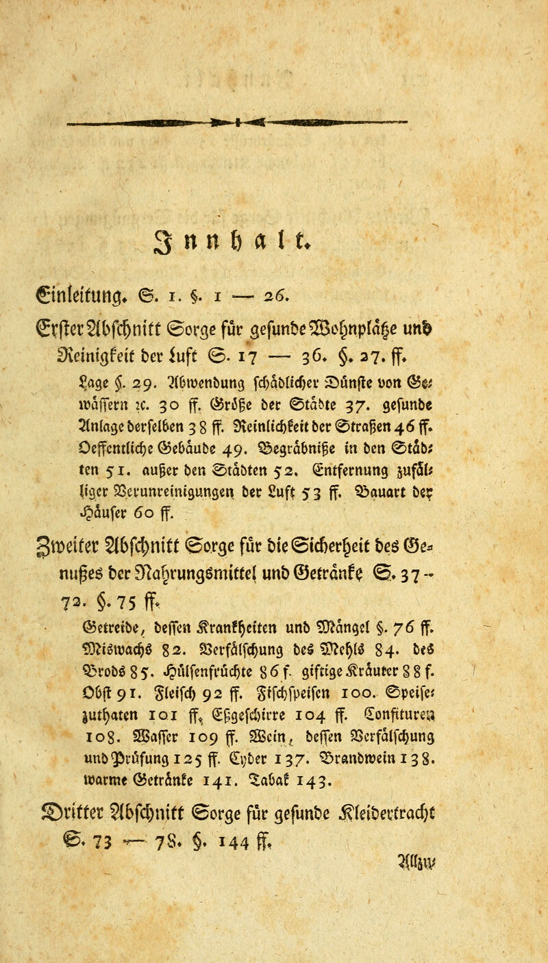 €inletfung* ©. i. $. i — 26. ©fjietSlbfi&mtt ©orge für 3efun&e©o§n.ptäge un& Sirimgfeif ber iuft ©.17 — 36* §♦ 27. ff» Sage $.29. 3(&wenbung fdjdbu'cfjer ^Dönftc uott ©& waffern :c. 30 ff. (Sriße betr Stdbte 37. gefunbe Anlage berfetöen 3 8 ff. 9ietn(td)£efc ber Strafen 46 ff. OeffcntKdje ®e&dube 49. S&egrd&mjje in bm ©t4b; ten 51, außer ben labten 52. Entfernung pfSfe Mgcr SSerunreinigungeri ber 2uft 5 3 ff. Bauart be? ^dufer 60 ff. Reifer 2t6fc|Hiitt ©orge für bie©td)erl3ett bes ©^ nußes ber 9ta§rung$mitte( unb ©efrdnfe ©. 37 - 72. §.75.ff< (betreibe, bejfen $ran?r)eiten unb Mangel §. 76 ff. ©tf$wac&*$ 82. S3erfdlfd>ung &e#1&e|!i 84, &e* Q5robö85* J&ölfcnftrüd&tc 86f gtftige ^rduter % 8 f. 06(1 91. gteifd) 92 ff. gffc^fpetfctt 100. ©peife* juifyaten 101 ff, Eggefdnrre 104 ff. (Eonjüturea 108. SBaffer 109 ff. 2Bc% bejfen Söcrfalfc&ung unb$rüfungi25ff. (Eyber 137. $Sranbwcmi3 8. warme &etrdn!e 141. ^afcaf 143. ©rittet Sl&fc&mtt ©orge für gefunbe jjfei&ertradjc ©»73 -~ 7& §. 144 ff, «UM