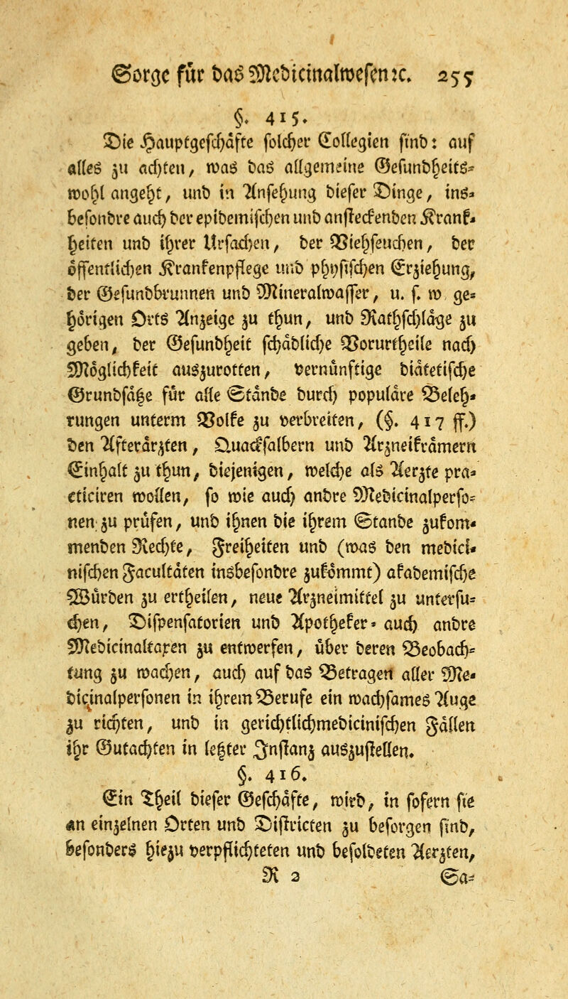 §. 415» 2)ie ^auptgefcfjdfte folget* (Eotlegien fmb: auf alles 511 adjfen, was öaö allgemeine ©efunb!>eit$* roohl angebt, unt) in %ife(nmg biefer ©inge, ins* befonbre aud) ber epibemifcfyen unb anfled3 enben $ranf* fetten unb i^rer ltrfad)en, ber QSie^feudSen, ber öffentlichen j?ranfenppege unb pfn;fifd)en <£rjie§ung, ber ©efunbbrunnen unb ÜKineralroajfer, u. f. ro ge* porigen Ortö Ttnjeige §u tl)un, unb SKaf^fdjläge 511 geben, ber ©efunb^eit fc^dblid^e 3?orurrt)ei(e nacf) 5K6glid)feit auszurotten, Vernünftige bidfetifc^e ©runbfdfe für alle ©tdnb£ burd) populäre 23ele§* tungen unterm QSolfe ju wbreiten, (§. 417 jf,) fcen 2(fferdr£ten, £lua<f falbern unb Hr^neiframern <8tn|aft ju.^uttji biejenigen, tt>eld)e ate 2(er$te pra* cticiren rootlen, fo rote audj anbre SKebictnalperfo* nen $u prüfen, unb i£nen bie i^rem <8tanbe jufom« menben3ied)te, greiften unb (roas ben mebici* nifd)en fiacuitäten insbefonbre jufommt) afabemifdje 5SBurben ju erteilen, neue Mr^neimiftel $u unterfu* djen, ©ifpenfatorien unb Xpoe^efer» aud) anbre SftebicinalCaren ju entwerfen, über beren 23eobad>* tang ju toaäjen, aud) auf §a$ 53etrageti aller 2)?e- bicjnalperfonen in i£rem23erufe ein road)fame$ ?(ugc ^u rtdjten, un^ in gerid)tlid)mebicinifd)en gdUert ify ©utadjten in le|fer ^njTanj au^ujMem §. 416» <£m Xfyii biefer ©efdjaffe, roirb, in fofern fte «n einzelnen Orten unb ©ijlricten $u beforgen fmb, Befonben? §ieju verpachteten unb befolbeten Hittfen, SR 3 <ga*