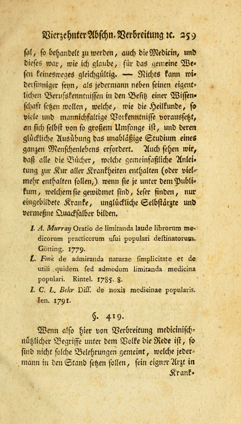 faf, fo bejubelt $u werben, aucb bieSKebirin, un& biefeS mar, wie id) glaube, für ba$ gemeine <5Be* fen feineörDcgcö gfeicbgültig* — 9?ttf;tg fann rot« betftnniger fetm, afä jebermann neben feinen eigene liefen Q3eruföfenntmj]en in ben 33efü) einer ^BBiffen* fcl)aft fe|en wollen, welche, wie bie $eilfunbe, fo fciefe tmb mannidjfaltige SSotfenntniffe t>orau£fe|t, an ftd) felbfl fcon fo grogem Umfange ijl, unb bereit glucfltcbe Äuööbung baS unablä^ige <Btut)ium eine* $awdet\ ^enfebenlebend erforbert. 2(ucb feiert tz>k, ba§ alle bieQ3üd)er, nxlcbe gememfafjficbe %i(ei* tung $ur ,^ur alfer jfranfReifen enthalten (ober okU mebr enthalten folien,) wenn fte je unter bem^3ub(t* tum, welcbem fte gewibmet ftnb, iefer ftnben, nur dngebilbete Traufe, unglückliche @elbjldr$te unö fcermegne Stuacffalber bilbem J. A. Murray Oratio de limitanda laude librorüm me« dicorum practicorum ufui populari deftinatorum. Götting. 1779. L. Fink de admiranda naturae fimplicitate et de utiii quidem fed admodum limitanda mediana populari. Rintel. 1J%$~.%. 1. C. L. Bekr DiiT. de ftoxis medieinae pcpularis. len. 1791. §♦ 419» SBenn alfo £ier t>on Verbreitung mebicimfcb* nü$Hcfrer begriffe unter bem 93offe bie Dtebe ifl, fo fmb ntd)f foldje Belehrungen gemeint, meld)e jeber-- mann In ben©£anb fe|en feilen, fein eignerHxtf in ifranf»