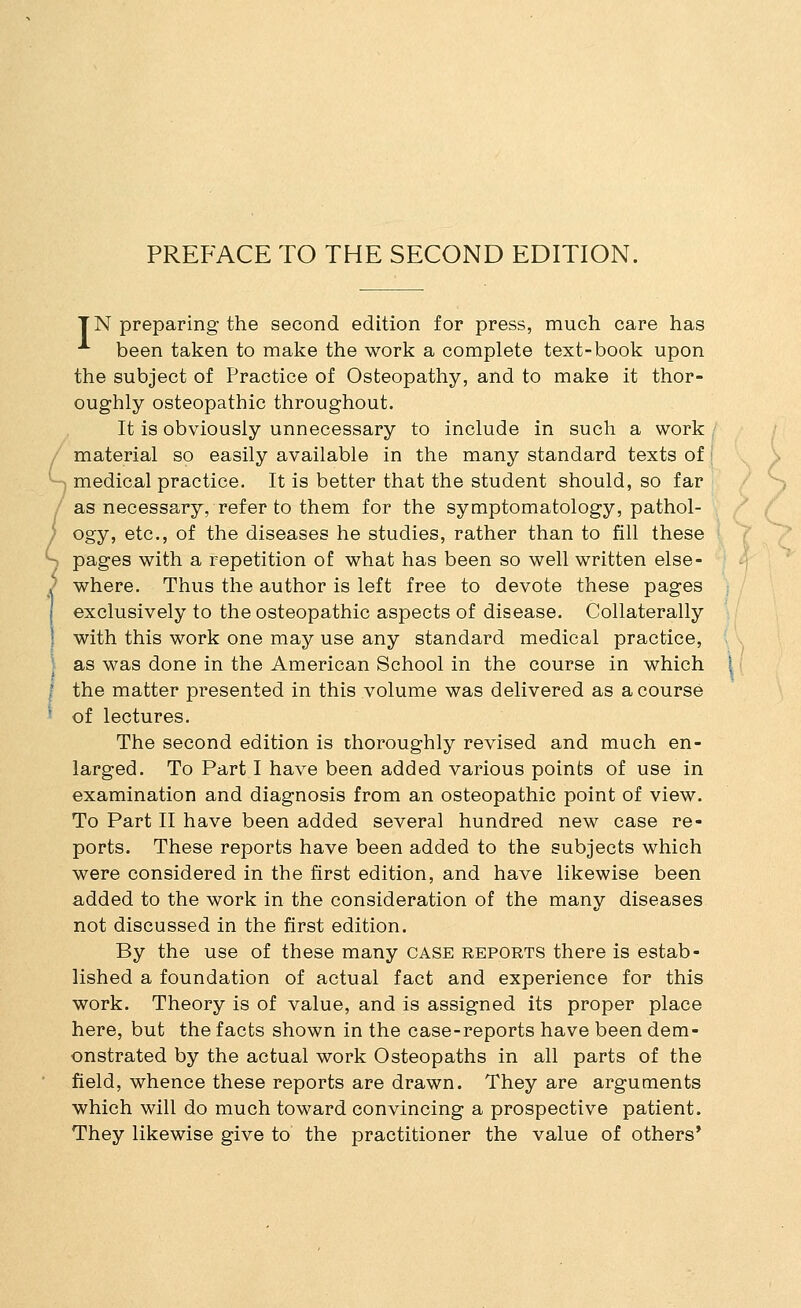 PREFACE TO THE SECOND EDITION. TN preparing the second edition for press, much care has been taken to make the work a complete text-book upon the subject of Practice of Osteopathy, and to make it thor- oughly osteopathic throughout. It is obviously unnecessary to include in such a work material so easily available in the many standard texts of medical practice. It is better that the student should, so far as necessary, refer to them for the symptomatology, pathol- ogy, etc., of the diseases he studies, rather than to fill these pages with a repetition of what has been so well written else- where. Thus the author is left free to devote these pages exclusively to the osteopathic aspects of disease. Collaterally I with this work one may use any standard medical practice, I as was done in the American School in the course in which I the matter presented in this volume was delivered as a course ■ of lectures. The second edition is thoroughly revised and much en- larged. To Part I have been added various points of use in examination and diagnosis from an osteopathic point of view. To Part II have been added several hundred new case re- ports. These reports have been added to the subjects which were considered in the first edition, and have likewise been added to the work in the consideration of the many diseases not discussed in the first edition. By the use of these many case reports there is estab- lished a foundation of actual fact and experience for this work. Theory is of value, and is assigned its proper place here, but the facts shown in the case-reports have been dem- onstrated by the actual work Osteopaths in all parts of the field, whence these reports are drawn. They are arguments which will do much toward convincing a prospective patient. They likewise give to the practitioner the value of others*