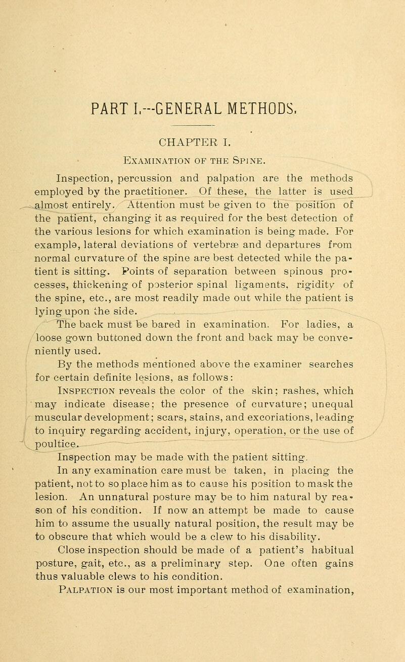 PART I.-GENERAL METHODS. CHAPTER I. Examination of the Spine. Inspection, percussion and palpation are the methods employed by the practitioner. Of these, the latter is used ^.almost entirely. Attention must be given to the position of the patient, changing it as required for the best detection of the various lesions for which examination is being made. For example, lateral deviations of vertebrae and departures from normal curvature of the spine are best detected while the pa- tient is sitting. Points of separation between spinous pro- cesses, thickening of posterior spinal ligaments, rigidity of the spine, etc., are most readily made out while the patient is lying upon the side. The back must be bared in examination. For ladies, a loose gown buttoned down the front and back may be conve- niently used. By the methods mentioned above the examiner searches for certain definite lesions, as follows: Inspection reveals the color of the skin; rashes, which may indicate disease; the presence of curvature; unequal muscular development; scars, stains, and excoriations, leading to inquiry regarding accident, injury, operation, or the use of poultice. Inspection may be made with the patient sitting. In any examination care must be taken, in placing the patient, not to so place him as to cause his position to mask the lesion. An unnatural posture may be to him natural by rea- son of his condition. If now an attempt be made to cause him to assume the usually natural position, the result may be to obscure that which would be a clew to his disability. Close inspection should be made of a patient's habitual posture, gait, etc., as a preliminary step. One often gains thus valuable clews to his condition. Palpation is our most important method of examination.