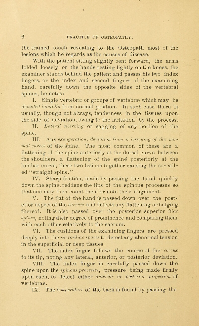 the trained touch revealing to the Osteopath most of the lesions which he regards as the causes of disease. With the patient sitting slightly bent forward, the arms folded loosely or the hands resting lightly on tlie knees, the examiner stands behind the patient and passes his two index fingers, or the index and second fingers of the examining hand, carefully down the opposite sides of the vertebral spines, he notes: I. Single vertebrae or groups of vertebrae which may be deviated lateraUy from normal position. In such case there is usually, though not always, tenderness in the tissues upon the side of deviation, owing to the irritation by the process. II. Lateral swerving or sagging of any portion of the spine. III. Any exaggeration, deviation from or lessening of the nor- mal curves of the spine. The most common of these are a flattening of the spine anteriorly at the dorsal curve between the shoulders, a flattening of the spine' posteriorly at the lumbar curve, these two lesions together causing the so-call- ed straight spine. IV. Sharp friction, made by passing the hand quickly down the spine, reddens the tips of the spinous processes so that one may then count them or note their alignment. V. The flat of the hand is passed down over the post- erior aspect of the sarricm and detects any flattening or bulging thereof. It is also passed over the posterior superior iliac sjjines, noting their degree of prominence and comparing them with each other relatively to the sacrum. VI. The cushions of the examining fingers are pressed deeply into the sacro-iliac spaces to detect any abnormal tension in the superficial or deep tissues. VII. The index finger follows the course of the coccyx to its tip, noting any lateral, anterior, or posterior deviation. VIII. The index finger is carefully passed down the spine upon the spinous processes, pressure being made firmly upon each, to detect either anterior or posterior projection of vertebrae. IX. The temperature of the back is found by passing the