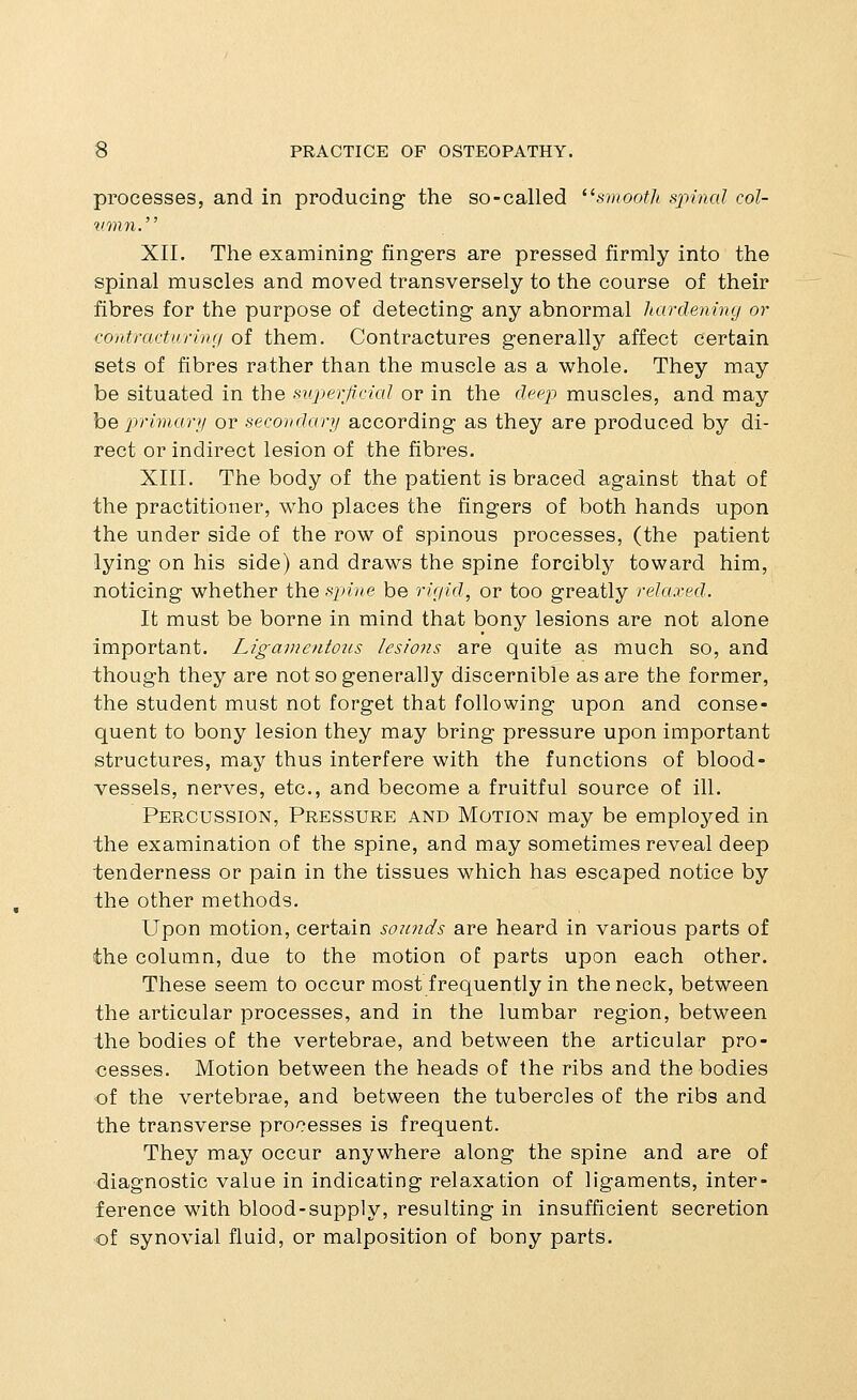 processes, and in producing the so-called '^smooth sxnncd col- vmn.' XII. The examining fingers are pressed firmly into the spinal muscles and moved transversely to the course of their fibres for the purpose of detecting any abnormal hardening or i-ontract'urinr/ of them. Contractures generally affect certain sets of fibres rather than the muscle as a whole. They may be situated in the superficicd or in the deep muscles, and may he primary or secondary according as they are produced by di- rect or indirect lesion of the fibres. XIII. The body of the patient is braced against that of the practitioner, who places the fingers of both hands upon the under side of the row of spinous processes, (the patient lying on his side) and draws the spine forcibly toward him, noticing whether the spine be rirjid, or too greatly relaxed. It must be borne in mind that bony lesions are not alone important. Ligavientoiis lesions are quite as much so, and though they are not so generally discernible as are the former, the student must not forget that following upon and conse- quent to bony lesion they may bring pressure upon important structures, may thus interfere with the functions of blood- vessels, nerves, etc., and become a fruitful source of ill. Percussion, Pressure and Motion may be employed in the examination of the spine, and may sometimes reveal deep tenderness or pain in the tissues which has escaped notice by the other methods. Upon motion, certain somids are heard in various parts of the column, due to the motion of parts upon each other. These seem to occur most frequently in the neck, between the articular processes, and in the lumbar region, between the bodies of the vertebrae, and between the articular pro- cesses. Motion between the heads of the ribs and the bodies of the vertebrae, and between the tubercles of the ribs and the transverse processes is frequent. They may occur anywhere along the spine and are of diagnostic value in indicating relaxation of ligaments, inter- ference with blood-supply, resulting in insufficient secretion of synovial fluid, or malposition of bony parts.