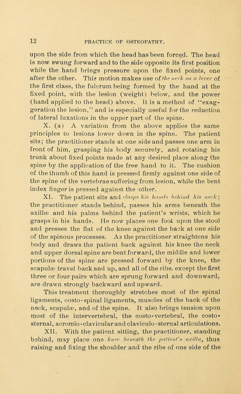 upon the side from which the head has been forced. The head is now swung forward and to the side opposite its first position while the hand brings pressure upon the fixed points, one after the other. This motion makes use oitlieneck as a lever of the first class, the fulcrum being formed by the hand at the fixed point, with the lesion (weight) below, and the power (hand applied to the head) above. It is a method of exag- geration the lesion, and is especially useful for the reduction of lateral luxations in the upper part of the spine. X. (a) A variation from the above applies the same principles to lesions lower down in the spine. The patient sits; the practitioner stands at one side and passes one arm in front of him, grasping his body securely, and rotating his trunk about fixed points made at any desired place along the spine by the application of the free hand to it. The cushion of the thumb o£ this hand is pressed firmly against one side of the spine of the vertebrae suffering from lesion, while the bent index finger is pressed against the other. XL The patient sits and cZasps/u's hnnch behind his necJi] the practitioner stands behind, passes his arms beneath the axillae and his palms behind the patient's wrists, which he grasps in his hands. He now places one fooi upon the stool and presses the flat of the knee against the back at one side of the spinous processes. As the practitioner straightens his body and draws the patient back against his knee the neck and upper dorsal spine are bent forward, the middle and lower portions of the spine are pressed forward by the knee, the scapulae travel back and up, and all of the ribs, except the first three or four pairs which are sprung forward and downward, are drawn strongly backward and upward. This treatment thoroughly stretches most of the spinal ligaments, costo-spinal ligaments, muscles of the back of the neck, scapulae, and of the spine. It also brings tension upon most of the intervertebral, the costo-vertebral, the costo- sternal, acromio-clavicular and claviculo-sternal articulations. XII. With the patient sitting, the practitioner, standing behind, may place one knee beneath the patienVs axilla, thus raising and fixing the shoulder and the ribs of one side of the