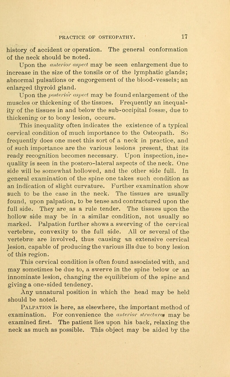 history of accident or operation. The general conformation of the neck should be noted. Upon the anterior aspect may be seen enlargement due to increase in the size of the tonsils or of the lymphatic glands; abnormal pulsations or engorgement of the blood-vessels; an enlarged thyroid gland. Upon the posterior aspect may be found enlargement of the muscles or thickening of the tissues. Frequently an inequal- ity of the tissues in and below the sub-occipital fossae, due to thickening or to bony lesion, occurs. This inequality often indicates the existence of a typical cervical condition of much importance to the Osteopath. So frequently does one meet this sort of a neck in practice, and of such importance are the various lesions present, that its ready recognition becomes necessary. Upon inspection, ine- quality is seen in the postero-lateral aspects of the neck. One side will be somewhat hollowed, and the other side full. In general examination of the spine one takes such condition as an indication of slight curvature. Further examination show such to be the case in the neck. The tissues are usually found, upon palpation, to be tense and contractured upon the full side. They are as a rule tender. The tissues upon the hollow side may be in a similar condition, not usually so marked. Palpation further shows a swerving of the cervical vertebrae, convexity to the full side. All or several of the vertebrae are involved, thus causing an extensive cervical lesion, capable of producing the various ills due to bony lesion of this region. This cervical condition is often found associated with, and may sometimes be due to, a swerve in the spine below or an innominate lesion, changing the equilibrium of the spine and giving a one-sided tendency. Any unnatural position in which the head may be held should be noted. Palpation is here, as elsewhere, the important method of examination. For convenience the anterior structures may be examined first. The patient lies upon his back, relaxing the neck as much as possible. This object may be aided by the