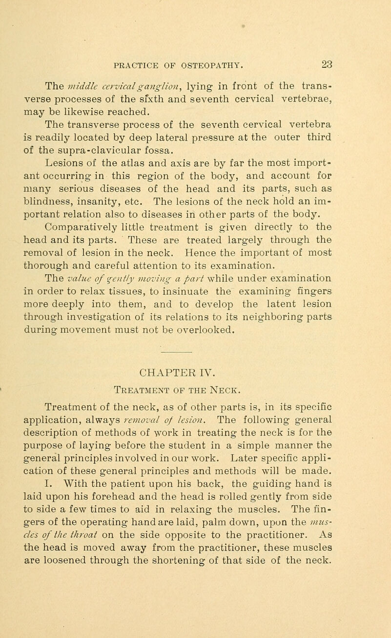 The middle cervical ganglion, lying in front of the trans- verse processes of the sfxth and seventh cervical vertebrae, may be hkewise reached. The transverse process of the seventh cervical vertebra is readily located by deep lateral pressure at the outer third of the supra-clavicular fossa. Lesions of the atlas and axis are by far the most import- ant occurring in this region of the body, and account for many serious diseases of the head and its parts, such as blindness, insanity, etc. The lesions of the neck hold an im- portant relation also to diseases in other parts of the body. Comparatively little treatment is given directly to the head and its parts. These are treated largely through the removal of lesion in the neck. Hence the important of most thorough and careful attention to its examination. The value of gently moving a part while under examination in order to relax tissues, to insinuate the' examining fingers more deeply into them, and to develop the latent lesion through investigation of its relations to its neighboring parts during movement must not be overlooked. CHAPTER IV. Treatment of the Neck. Treatment of the neck, as of other parts is, in its specific application, always removal of lesion. The following general description of methods of work in treating the neck is for the purpose of laying before the student in a simple manner the general principles involved in our work. Later specific appli- cation of these general principles and methods will be made. I. With the patient upon his back, the guiding hand is laid upon his forehead and the head is rolled gently from side to side a few times to aid in relaxing the muscles. The fin- gers of the operating hand are laid, palm down, upon the mus- cles of the throat on the side opposite to the practitioner. As the head is moved away from the practitioner, these muscles are loosened through the shortening of that side of the neck.