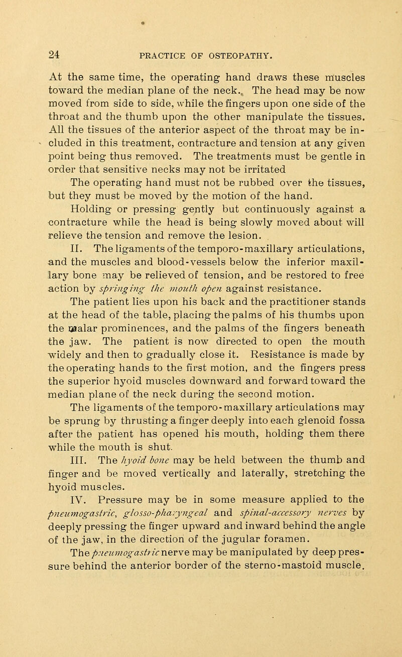 At the same time, the operating hand draws these muscles toward the median plane of the neck.. The head may be now moved from side to side, while the fingers upon one side of the throat and the thumb upon the other manipulate the tissues. All the tissues of the anterior aspect of the throat may be in- cluded in this treatment, contracture and tension at any given point being thus removed. The treatments must be gentle in order that sensitive necks may not be irritated The operating hand must not be rubbed over the tissues, but they must be moved by the motion of the hand. Holding or pressing gently but continuously against a contracture while the head is being slowly moved about will relieve the tension and remove the lesion, II. The ligaments of the temporo-maxillary articulations, and the muscles and blood-vessels below the inferior maxil- lary bone may be relieved of tension, and be restored to free action by springmg the mouth open against resistance. The patient lies upon his back and the practitioner stands at the head of the table, placing the palms of his thumbs upon the ijflalar prominences, and the palms of the fingers beneath the jaw. The patient is now directed to open the mouth •widely and then to gradually close it. Resistance is made by the operating hands to the first motion, and the fingers press the superior hyoid muscles downward and forward toward the median plane of the neck during the second motion. The ligaments of the temporo-maxillary articulations may be sprung by thrusting a finger deeply into each glenoid fossa after the patient has opened his mouth, holding them there while the mouth is shut. III. The hyoid bone may be held between the thumb and finger and be moved vertically and laterally, stretching the hyoid muscles. IV. Pressure may be in some measure applied to the pnenmogastric, glosso-pharyngeal and spinal-accessory nerves by deeply pressing the finger upward and inward behind the angle of the jaw, in the direction of the jugular foramen. The/>.7^?^w6'^a^/;-zVnervemay be manipulated by deep pres- sure behind the anterior border of the sterno-mastoid muscle.