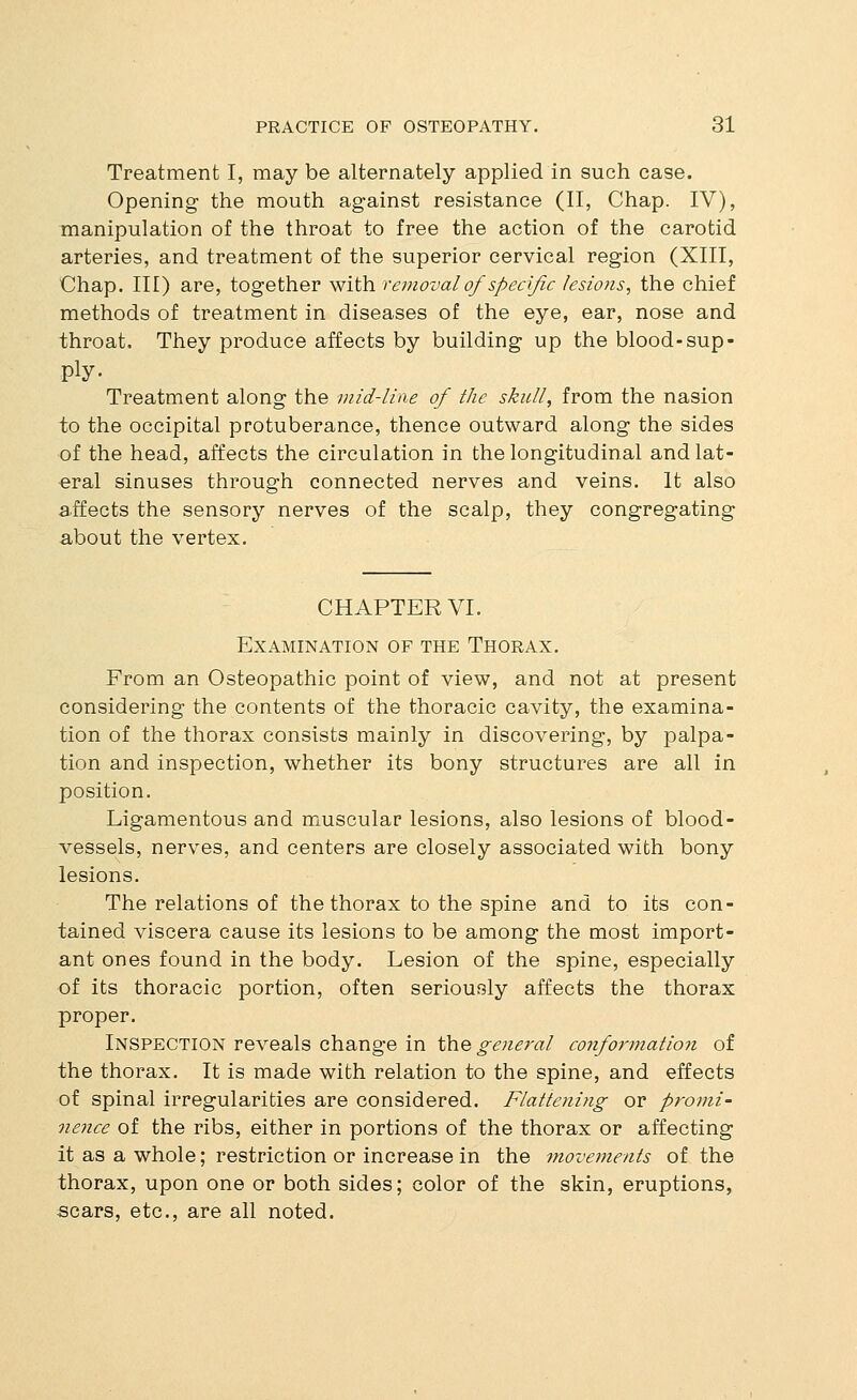 Treatment I, may be alternately applied in such case. Opening the mouth against resistance (II, Chap. IV), manipulation of the throat to free the action of the carotid arteries, and treatment of the superior cervical region (XIII, Chap. Ill) are, together with removal of specific lesions^ the chief methods of treatment in diseases of the eye, ear, nose and throat. They produce affects by building up the blood-sup- ply • Treatment along the viid-lme of the skull, from the nasion to the occipital protuberance, thence outward along the sides of the head, affects the circulation in the longitudinal and lat- eral sinuses through connected nerves and veins. It also affects the sensory nerves of the scalp, they congregating about the vertex. CHAPTER VI. Examination of the Thorax. From an Osteopathic point of view, and not at present considering the contents of the thoracic cavity, the examina- tion of the thorax consists mainly in discovering, by palpa- tion and inspection, whether its bony structures are all in position. Ligamentous and muscular lesions, also lesions of blood- vessels, nerves, and centers are closely associated with bony lesions. The relations of the thorax to the spine and to its con- tained viscera cause its lesions to be among the most import- ant ones found in the body. Lesion of the spine, especially of its thoracic portion, often seriously affects the thorax proper. Inspection reveals change in the general conformation of the thorax. It is made with relation to the spine, and effects of spinal irregularities are considered. Flattening or promi- nence of the ribs, either in portions of the thorax or affecting it as a whole; restriction or increase in the movements of the thorax, upon one or both sides; color of the skin, eruptions, scars, etc., are all noted.