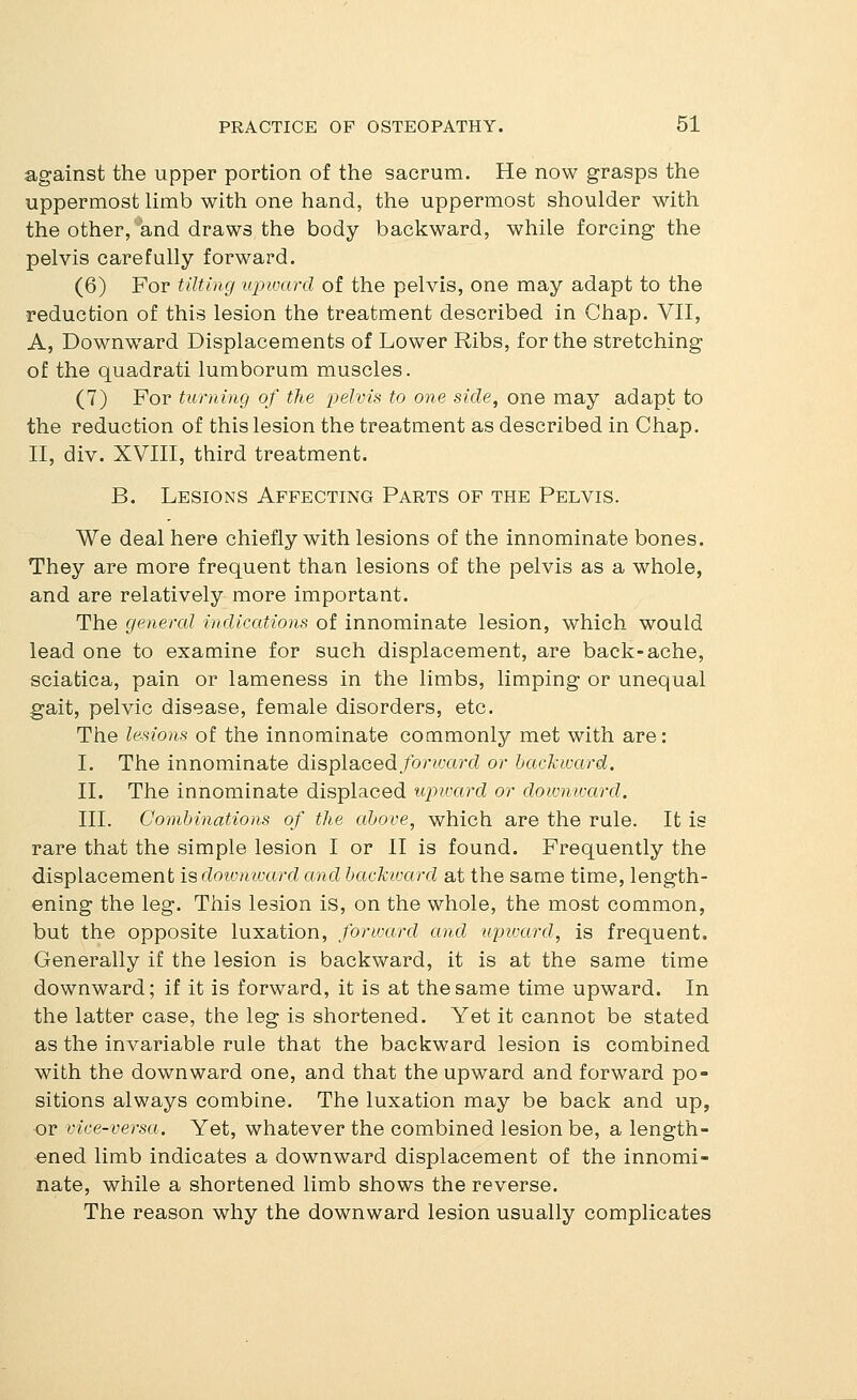against the upper portion of the sacrum. He now grasps the uppermost limb with one hand, the uppermost shoulder with the other,'*and draws the body backward, while forcing the pelvis carefully forward. (6) For tilting upward of the pelvis, one may adapt to the reduction of this lesion the treatment described in Chap. VII, A, Downward Displacements of Lower Ribs, for the stretching of the quadrati lumborum muscles. (7) For turning of the pelvis to one side, one may adapt to the reduction of this lesion the treatment as described in Chap. II, div. XVIII, third treatment. B. Lesions Affecting Parts of the Pelvis. We deal here chiefly with lesions of the innominate bones. They are more frequent than lesions of the pelvis as a whole, and are relatively more important. The general indications of innominate lesion, which would lead one to examine for such displacement, are back-ache, sciatica, pain or lameness in the limbs, limping or unequal gait, pelvic disease, female disorders, etc. The lesions of the innominate commonly met with are: I. The innominate displaced forwaixl or backward. II. The innominate displaced ujnvard or dowmvard. III. Combinations of the above, which are the rule. It is rare that the simple lesion I or II is found. Frequently the displacement is downward and backward at the same time, length- ening the leg. This lesion is, on the whole, the most common, but the opposite luxation, forward and upivard, is frequent. Generally if the lesion is backward, it is at the same time downward; if it is forward, it is at the same time upward. In the latter case, the leg is shortened. Yet it cannot be stated as the invariable rule that the backward lesion is combined with the downward one, and that the upward and forward po- sitions always combine. The luxation may be back and up, or vice-versa. Yet, whatever the combined lesion be, a length- ened limb indicates a downward displacement of the innomi- nate, while a shortened limb shows the reverse. The reason why the downward lesion usually complicates