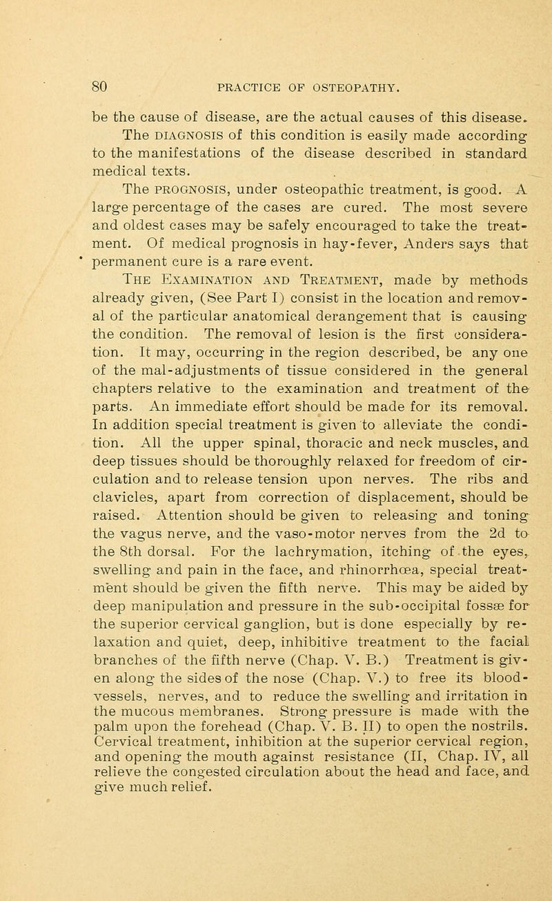 be the cause of disease, are the actual causes of this disease. The DIAGNOSIS of this condition is easily made according to the manifestations of the disease described in standard medical texts. The PROGNOSIS, under osteopathic treatment, is good. A large percentage of the cases are cured. The most severe and oldest cases may be safely encouraged to take the treat- ment. Of medical prognosis in hay-fever, Anders says that permanent cure is a rare event. The Examination and Treatment, made by methods already given, (See Part I) consist in the location and remov- al of the particular anatomical derangement that is causing the condition. The removal of lesion is the first considera- tion. It may, occurring in the region described, be any one of the mal-adjustments of tissue considered in the general chapters relative to the examination and treatment of the parts. An immediate effort should be made for its removal. In addition special treatment is given to alleviate the condi- tion. All the upper spinal, thoracic and neck muscles, and deep tissues should be thoroughly relaxed for freedom of cir- culation and to release tension upon nerves. The ribs and clavicles, apart from correction of displacement, should be raised. Attention should be given to releasing and toning^ the vagus nerve, and the vaso-motor nerves from the 2d to the 8th dorsal. For the lachrymation, itching of the eyes, swelling and pain in the face, and rhinorrhoea, special treat- ment should be given the fifth nerve. This may be aided by deep manipulation and pressure in the sub-occipital fossae for the superior cervical ganglion, but is done especially by re- laxation and quiet, deep, inhibitive treatment to the facial branches of the fifth nerve (Chap. V. B.) Treatment is giv- en along the sides of the nose (Chap. V.) to free its blood- vessels, nerves, and to reduce the swelling and,irritation in the mucous membranes. Strong pressure is made with the palm upon the forehead (Chap. V. B. II) to open the nostrils. Cervical treatment, inhibition at the superior cervical region, and opening the mouth against resistance (II, Chap. IV, all relieve the congested circulation about the head and face, and give much relief.