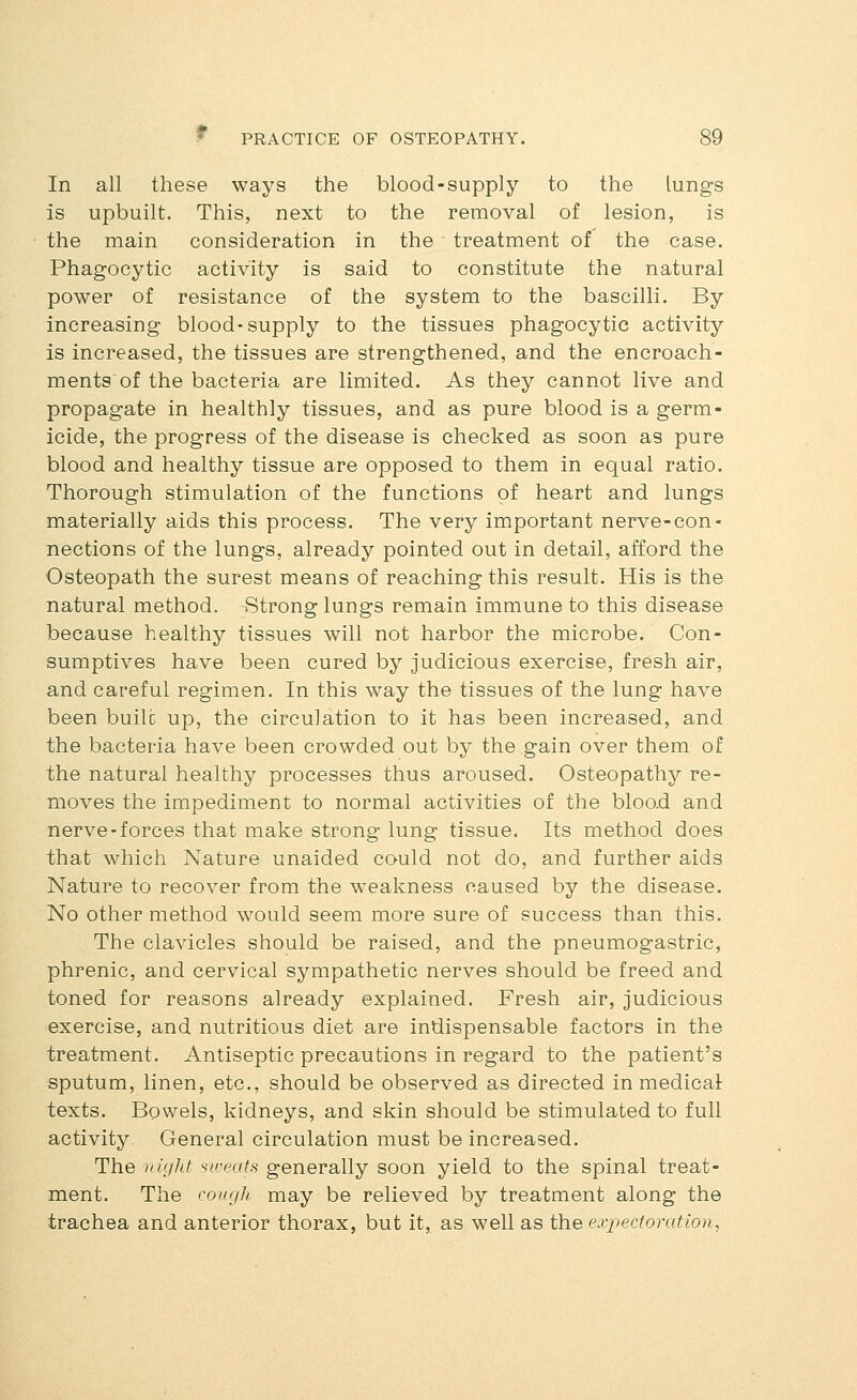 In all these ways the blood-supply to the lungs is upbuilt. This, next to the removal of lesion, is the main consideration in the ' treatment of the case. Phagocytic activity is said to constitute the natural power of resistance of the system to the bascilli. By increasing blood-supply to the tissues phagocytic activity is increased, the tissues are strengthened, and the encroach- ments of the bacteria are limited. As they cannot live and propagate in healthly tissues, and as pure blood is a germ- icide, the progress of the disease is checked as soon as pure blood and healthy tissue are opposed to them in equal ratio. Thorough stimulation of the functions of heart and lungs materially aids this process. The very important nerve-con- nections of the lungs, already pointed out in detail, afford the Osteopath the surest means of reaching this result. His is the natural method. Strong lungs remain immune to this disease because healthy tissues will not harbor the microbe. Con- sumptives have been cured by judicious exercise, fresh air, and careful regimen. In this way the tissues of the lung have been builc up, the circulation to it has been increased, and the bacteria have been crowded out by the gain over them of the natural healthy processes thus aroused. Osteopathy re- moves the impediment to normal activities of the bloo.d and nerve-forces that make strong lung tissue. Its method does that which Nature unaided could not do, and further aids Nature to recover from the weakness caused by the disease. No other method would seem more sure of success than this. The clavicles should be raised, and the pneumogastric, phrenic, and cervical sympathetic nerves should be freed and toned for reasons already explained. Fresh air, judicious exercise, and nutritious diet are indispensable factors in the treatment. Antiseptic precautions in regard to the patient's sputum, linen, etc., should be observed as directed in medical texts. Bowels, kidneys, and skin should be stimulated to full activity General circulation must be increased. The night sweats generally soon yield to the spinal treat- ment. The coxgh may be relieved by treatment along the trachea and anterior thorax, but it, as well as the expectoration,