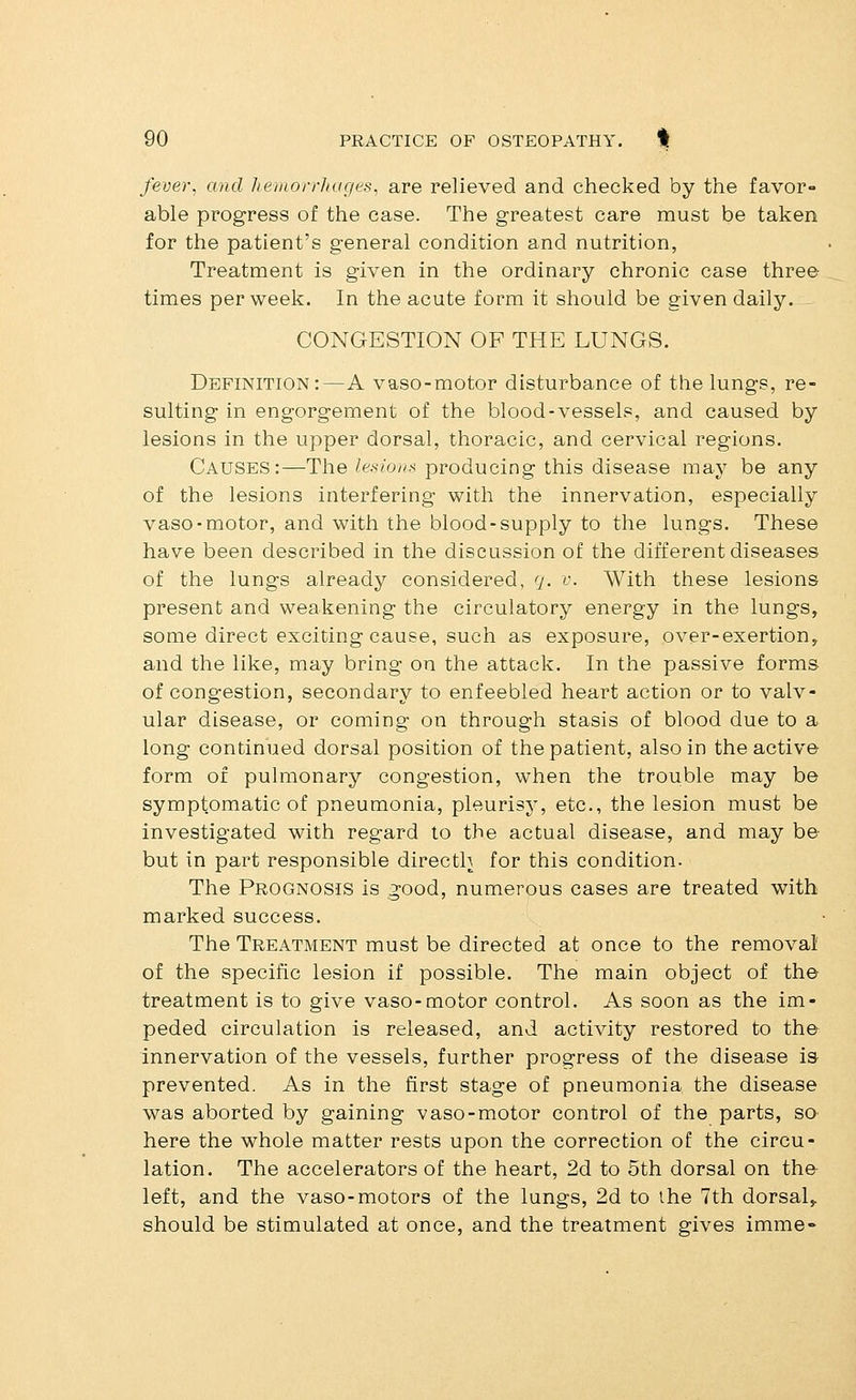 fever, and hemorrJiages, are relieved and checked by the favor- able progress of the case. The greatest care must be taken for the patient's general condition and nutrition, Treatment is given in the ordinary chronic case three times per week. In the acute form it should be given daily. CONGESTION OF THE LUNGS. Definition:—A vaso-motor disturbance of the lungs, re- sulting in engorgement of the blood-vessels, and caused by lesions in the upper dorsal, thoracic, and cervical regions. Causes:—The lesiom^ producing this disease may be any of the lesions interfering with the innervation, especially vaso-motor, and with the blood-supply to the lungs. These have been described in the discussion of the different diseases of the lungs already considered, 7. v. With these lesions present and weakening the circulatory energy in the lungs, some direct exciting cause, such as exposure, over-exertion, and the like, may bring on the attack. In the passive forms of congestion, secondary to enfeebled heart action or to valv- ular disease, or coming on through stasis of blood due to a long continued dorsal position of the patient, also in the active form of pulmonary congestion, when the trouble may be symptomatic of pneumonia, pleurisy, etc., the lesion must be investigated with regard to the actual disease, and may be but in part responsible directh for this condition. The Prognosis is good, numerous cases are treated with marked success. The Treatment must be directed at once to the removal of the specific lesion if possible. The main object of the treatment is to give vaso-motor control. As soon as the im- peded circulation is released, and activity restored to the innervation of the vessels, further progress of the disease is- prevented. As in the first stage of pneumonia the disease was aborted by gaining vaso-motor control of the parts, so here the whole matter rests upon the correction of the circu- lation. The accelerators of the heart, 2d to 5th dorsal on the left, and the vaso-motors of the lungs, 2d to the 7th dorsal,, should be stimulated at once, and the treatment gives imme-