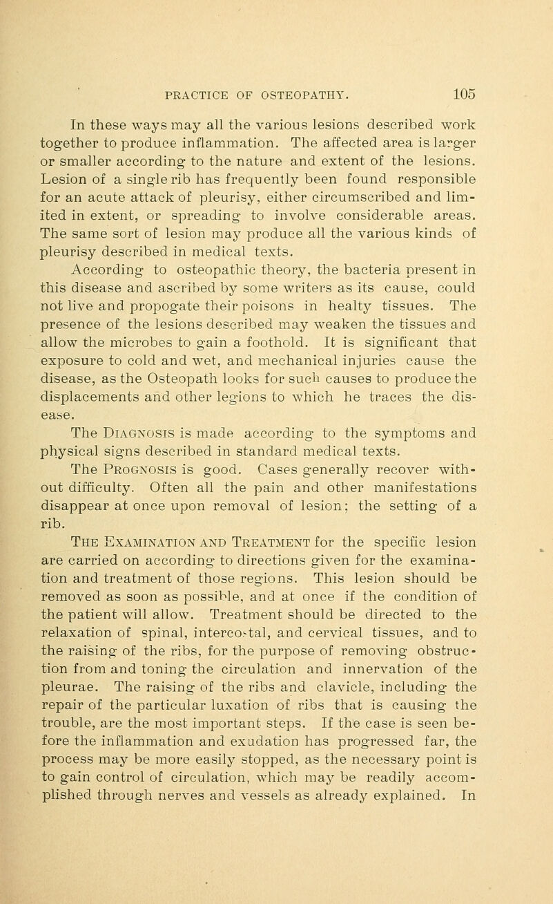 In these ways may all the various lesions described work together to produce inflammation. The affected area is larger or smaller according to the nature and extent of the lesions. Lesion of a single rib has frequently been found responsible for an acute attack of pleurisy, either circumscribed and lim- ited in extent, or spreading to involve considerable areas. The same sort of lesion may produce all the various kinds of pleurisy described in medical texts. According to osteopathic theory, the bacteria present in this disease and ascribed by some writers as its cause, could not live and propogate their poisons in healty tissues. The presence of the lesions described may weaken the tissues and allow the microbes to gain a foothold. It is significant that exposure to cold and wet, and mechanical injuries cause the disease, as the Osteopath looks for such causes to produce the displacements and other legions to which he traces the dis- ease. The Diagnosis is made according to the symptoms and physical signs described in standard medical texts. The Prognosis is good. Cases generally recover with- out difficulty. Often all the pain and other manifestations disappear at once upon removal of lesion; the setting of a rib. The Examination and Treatment for the specific lesion are carried on according to directions given for the examina- tion and treatment of those regions. This lesion should be removed as soon as possible, and at once if the condition of the patient will allow. Treatment should be directed to the relaxation of spinal, interco>tal, and cervical tissues, and to the raising of the ribs, for the purpose of removing obstruc- tion from and toning the circulation and innervation of the pleurae. The raising of the ribs and clavicle, including the repair of the particular luxation of ribs that is causing the trouble, are the most important steps. If the case is seen be- fore the inflammation and exudation has progressed far, the process may be more easily stopped, as the necessary point is to gain control of circulation, which may be readily accom- plished through nerves and vessels as already explained. In