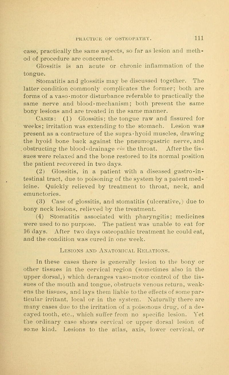 •case, practically the same aspects, so far as lesion and meth- od of procedure are concerned. Glossitis is an acute or chronic inflammation of the tongue. Stomatitis and glossitis may be discussed together. The latter condition commonly complicates the former; both are forms of a vaso-motor disturbance referable to practically the same nerve and blood - mechanism; both present the same bony lesions and are treated in the same manner. Cases: (1) Glossitis; the tongue raw and fissured for weeks; irritation was extending to the stomach. Lesion w^as present as a contracture of the supra-hyoid muscles, drawing the hyoid bone back against the pneumogastric nerve, and obstructing the blood-drainage rki the throat. After the tis- sues were relaxed and the bone restored to its normal position the patient recovered in two days. (2) Glossitis, in a patient with a diseased gastro-in- testinal tract, due to poisoning of the system by a patent med- icine. Quickly relieved by treatment to throat, neck, and emunctories. (3) Case of glossitis, and stomatitis (ulcerative,) due to bony neck lesions, relieved by the treatment. (4) Stomatitis associated with pharyngitis; medicines were used to no purpose. The patient was unable to eat for 16 days. After two days osteopathic treatment he could eat, and the condition was cured in one week. Lesions and Anatomical Relations. In these cases there is generally lesion to the bony or other tissues in the cervical region (sometimes also in the upper dorsal,) which deranges vaso-motor control of the tis- sues of the mouth and tongue, obstructs venous return, weak- ens the tissues, and lays them liable to the effects of some par- ticular irritant, local or in the system. Naturally there are many cases due to the irritation of a poisonous drug, of a de- cayed tooth, etc., which suffer from no specific lesion. Yet the ordinary case shows cervical or upper dorsal lesion of some kind. Lesions to the atlas, axis, lower cervical, or