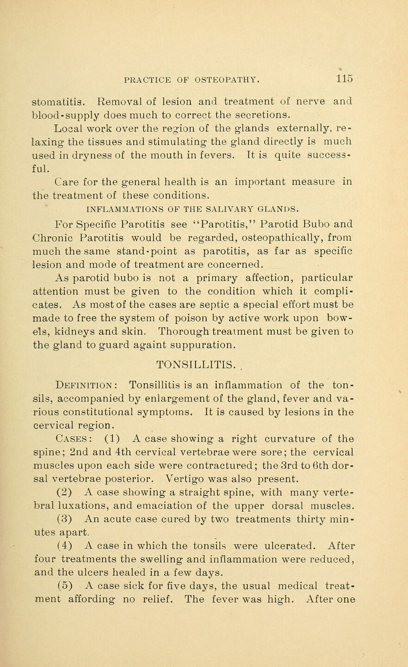 stomatitis. Removal of lesion and treatment of nerve and blood-supply does much to correct the secretions. Local work over the region of the glands externally, re- laxing the tissues and stimulating the gland directly is much used in dryness of the mouth in fevers. It is quite success- ful. Care for the general health is an important measure in the treatment of these conditions. INFLAMMATIONS OF THE SALIVARY GLANDS. For Specific Parotitis see Parotitis, Parotid Bubo and Chronic Parotitis would be regarded, osteopathically, from much the same stand-point as parotitis, as far as specific lesion and mode of treatment are concerned. As parotid bubo is not a primary affection, particular attention must be given to the condition which it compli- cates. As most of the cases are septic a special effort must be made to free the system of poison by active work upon bow- els, kidneys and. skin. Thorough treatment must be given to the gland to guard againt suppuration. TONSILLITIS. . Definition: Tonsillitis is an inflammation of the ton- sils, accompanied by enlargement of the gland, fever and va- rious constitutional symptoms. It is caused by lesions in the cervical region. Cases: (1) A case showing a right curvature of the spine; 2nd and 4th cervical vertebrae were sore; the cervical muscles upon each side were contractured; the 3rd to 6th dor- sal vertebrae posterior. Vertigo was also present. (2) A case showing a straight spine, with many verte- bral luxations, and emaciation of the upper dorsal muscles. (3) An acute case cured by two treatments thirty min- utes apart. (4) A case in which the tonsils were ulcerated. After four treatments the swelling and inflammation were reduced, and the ulcers healed in a few days. (5) A case sick for five days, the usual medical treat- ment affording no relief. The fever was high. After one