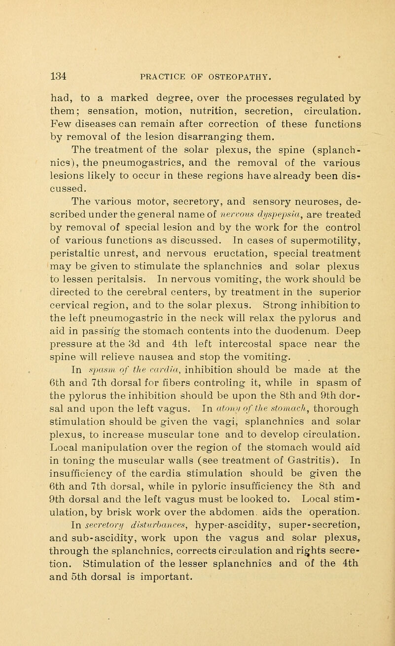 had, to a marked degree, over the processes regulated by them; sensation, motion, nutrition, secretion, circulation. Few diseases can remain after correction of these functions by removal of the lesion disarranging them. The treatment of the solar plexus, the spine (splanch- nics), the pneumogastrics, and the removal of the various lesions likely to occur in these regions have already been dis- cussed. The various motor, secretory, and sensory neuroses, de- scribed under the general name of nervous dyspepsia, are treated by removal of special lesion and by the work for the control of various functions as discussed. In cases of supermotility, peristaltic unrest, and nervous eructation, special treatment may be given to stimulate the splanchnics and solar plexus to lessen peritalsis. In nervous vomiting, the work should be directed to the cerebral centers, by treatment in the superior cervical region, and to the solar plexus. Strong inhibition to the left pneumogastric in the neck will relax the pylorus and aid in passing the stomach contents into the duodenum. Deep pressure at the 3d and 4th left intercostal space near the spine will relieve nausea and stop the vomiting. In spasm, of the cardia, inhibition should be made at the 6th and 7th dorsal for fibers controling it, while in spasm of the pylorus the inhibition should be upon the 8th and 9th dor- sal and upon the left vagus. In ato7iy of the stomach, thorough stimulation should be given the vagi, splanchnics and solar plexus, to increase muscular tone and to develop circulation. Local manipulation over the region of the stomach would aid in toning the muscular walls (see treatment of Gastritis). In insufficiency of the cardia stimulation should be given the 6th and 7th dorsal, while in pyloric insufficiency the 8th and 9th dorsal and the left vagus must be looked to. Local stim- ulation, by brisk work over the abdomen, aids the operation. In secretory disturbances, hyper-ascidity, super-secretion, and sub-ascidity, work upon the vagus and solar plexus, through the splanchnics, corrects circulation and rights secre- tion. Stimulation of the lesser splanchnics and of the 4th and 5th dorsal is important.