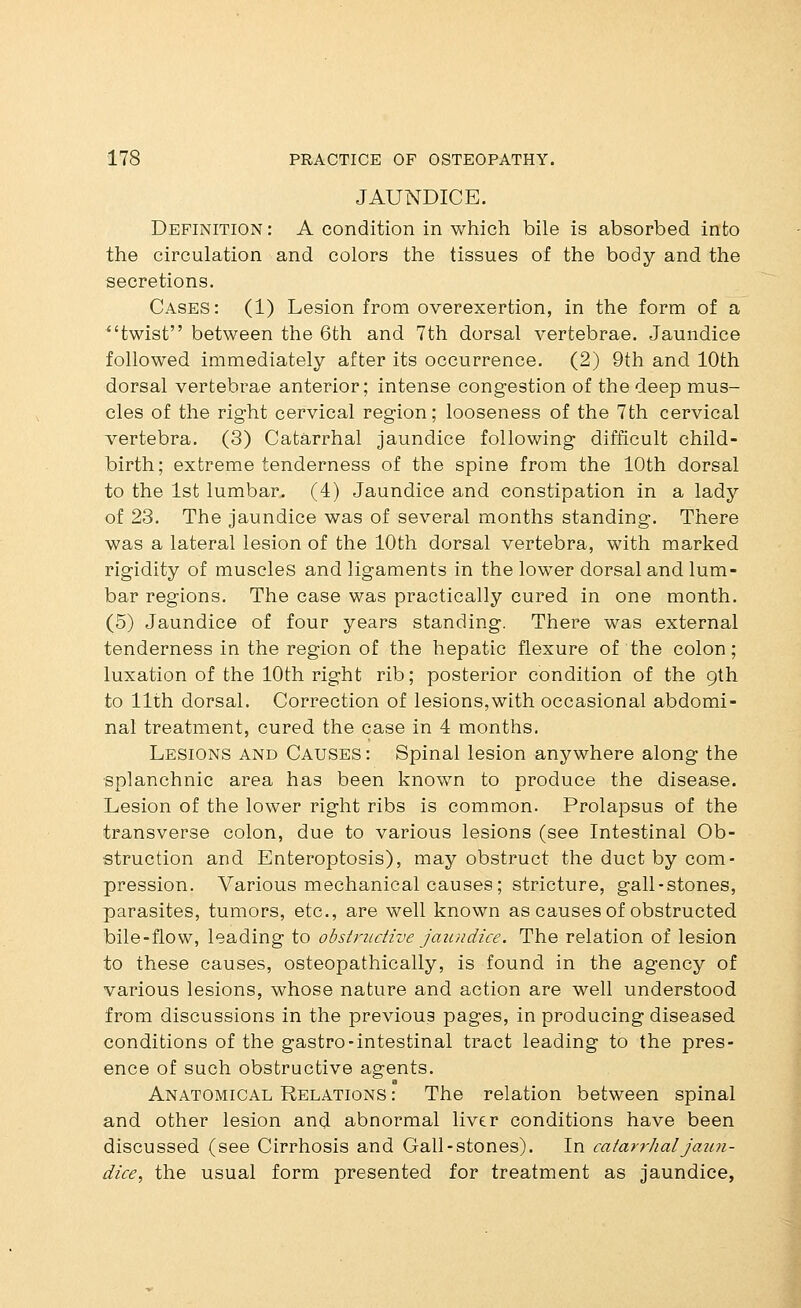 JAUNDICE. Definition : A condition in which bile is absorbed into the circulation and colors the tissues of the body and the secretions. Cases: (1) Lesion from overexertion, in the form of a twist between the 6th and 7th dorsal vertebrae. Jaundice followed immediately after its occurrence. (2) 9th and 10th dorsal vertebrae anterior; intense congestion of the deep mus- cles of the right cervical region; looseness of the 7th cervical vertebra. (3) Catarrhal jaundice following difficult child- birth; extreme tenderness of the spine from the 10th dorsal to the 1st lumbar. (4) Jaundice and constipation in a lady of 23. The jaundice was of several months standing. There was a lateral lesion of the 10th dorsal vertebra, with marked rigidity of muscles and ligaments in the lower dorsal and lum- bar regions. The case was practically cured in one month. (5) Jaundice of four years standing. There was external tenderness in the region of the hepatic flexure of the colon; luxation of the 10th right rib; posterior condition of the 9th to 11th dorsal. Correction of lesions,with occasional abdomi- nal treatment, cured the case in 4 months. Lesions and Causes: Spinal lesion anywhere along the splanchnic area has been known to produce the disease. Lesion of the lower right ribs is common. Prolapsus of the transverse colon, due to various lesions (see Intestinal Ob- struction and Enteroptosis), may obstruct the duct by com- pression. Various mechanical causes; stricture, gall-stones, parasites, tumors, etc., are well known as causes of obstructed bile-flow, leading to obstriidive jaundice. The relation of lesion to these causes, osteopathically, is found in the agency of various lesions, whose nature and action are well understood from discussions in the previous pages, in producing diseased conditions of the gastro-intestinal tract leading to the pres- ence of such obstructive agents. Anatomical Relations : The relation between spinal and other lesion and abnormal liver conditions have been discussed (see Cirrhosis and Gall-stones). In catar^^haljaim- dice, the usual form presented for treatment as jaundice,