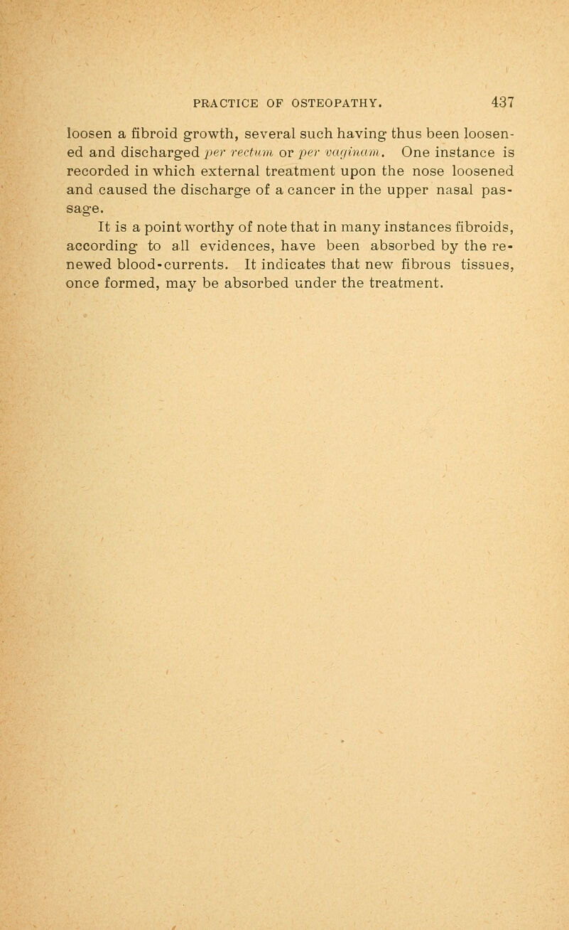 loosen a fibroid growth, several such having thus been loosen- ed and dischargedi^er rectum ovper vaginam. One instance is recorded in which external treatment upon the nose loosened and caused the discharge of a cancer in the upper nasal pas- sage. It is a point worthy of note that in many instances fibroids, according to all evidences, have been absorbed by the re- newed blood-currents. It indicates that new fibrous tissues, once formed, may be absorbed under the treatment.