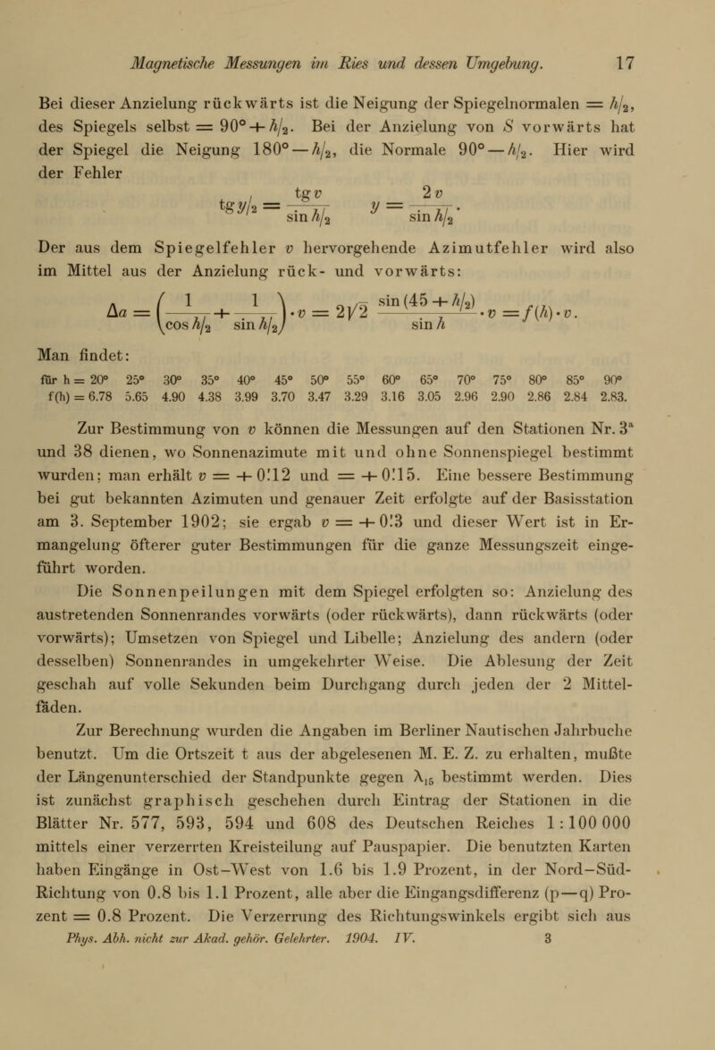 Bei dieser Anzielung rückwärts ist die Neigung der Spiegelnormalen = h/%, des Spiegels selbst = 90° H-A/2. Bei der Anzielung von S vorwärts hat der Spiegel die Neigung 180° — h/2, die Normale 90° — A/2. Hier wird der Fehler , tg v 2v tey/a = -^ztt y = sin A/a sin A/2' Der aus dem Spiegelfehler v hervorgehende Azimutfehler wird also im Mittel aus der Anzielung rück- und vorwärts: 1 Aa = 1 \ /?i sin(45-h/</2) -Tr\.v = 2y2 - . . —v=f(h) i hj2) sin h cos h/2 sin Man findet: für h = 20° 25° 30° 35° 40° 45° 50° 55° 60° 65° 70° 75° 80° 85° 90° f(h) = 6.78 5.65 4.90 4.38 3.99 3.70 3.47 3.29 3.16 3.05 2.96 2.90 2.86 2.84 2.83. Zur Bestimmung von v können die Messungen auf den Stationen Nr. 3a und 38 dienen, wo Sonnenazimute mit und ohne Sonnenspiegel bestimmt wurden: man erhält v = H-0112 und = H-0Ü5. Eine bessere Bestimmung bei gut bekannten Azimuten und genauer Zeit erfolgte auf der Basisstation am 3. September 1902; sie ergab v = -+-0I3 und dieser Wert ist in Er- mangelung öfterer guter Bestimmungen für die ganze Messungszeit einge- führt worden. Die Sonnenpeilungen mit dem Spiegel erfolgten so: Anzielung des austretenden Sonnenrandes vorwärts (oder rückwärts), dann rückwärts (oder vorwärts); Umsetzen von Spiegel und Libelle; Anzielung des andern (oder desselben) Sonnenrandes in umgekehrter Weise. Die Ablesung der Zeit geschah auf volle Sekunden beim Durchgang durch jeden der 2 Mittel- fäden. Zur Berechnung wurden die Angaben im Berliner Nautischen Jahrbuche benutzt. Um die Ortszeit t aus der abgelesenen M. E. Z. zu erhalten, mußte der Längenunterschied der Standpunkte gegen Äl5 bestimmt werden. Dies ist zunächst graphisch geschehen durch Eintrag der Stationen in die Blätter Nr. 577, 593, 594 und 608 des Deutschen Reiches 1:100 000 mittels einer verzerrten Kreisteilung auf Pauspapier. Die benutzten Karten haben Eingänge in Ost-West von 1.6 bis 1.9 Prozent, in der Nord-Süd- Richtung von 0.8 bis 1.1 Prozent, alle aber die Eingangsdifferenz (p—q) Pro- zent = 0.8 Prozent. Die Verzerrung des Richtungswinkels ergibt sich aus Phys. Abh. nicht zur Akad. gehör. Gelehrter. 1904. IV. 3