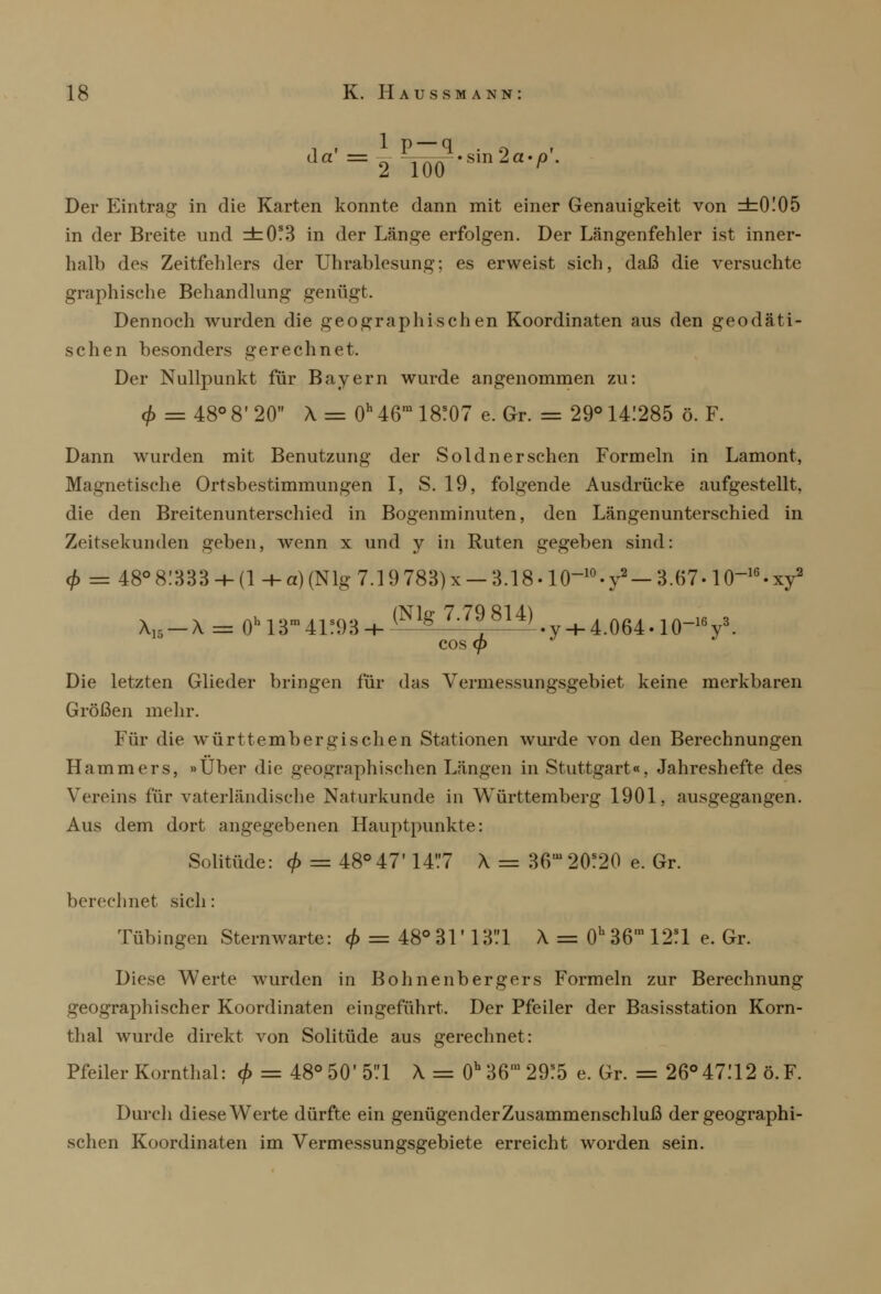 i . ip-q . q da =2 JW'Sm2a'p' Der Eintrag in die Karten konnte dann mit einer Genauigkeit von =h0!05 in der Breite und =b0?3 in der Länge erfolgen. Der Längenfehler ist inner- halb des Zeitfehlers der Uhrablesung; es erweist sich, daß die versuchte graphische Behandlung genügt. Dennoch wurden die geographischen Koordinaten aus den geodäti- schen besonders gerechnet. Der Nullpunkt für Bayern wurde angenommen zu: <f> = 48° 8' 20 X = 0h 46ra 18?07 e. Gr. = 29° 141285 ö. F. Dann wurden mit Benutzung der Soldn er sehen Formeln in Lamont, Magnetische Ortsbestimmungen I, S. 19, folgende Ausdrücke aufgestellt, die den Breitenunterschied in Bogenminuten, den Längenunterschied in Zeitsekunden geben, wenn x und y in Ruten gegeben sind: $ = 48°8.'833-h(l-ha)(Nlg7.19783)x —3.18-10-10-y2 —3.67-1016.xy2 X15-\ = 0h13ra41?93 + ^Nlg' 7^8U)»y-h4.064.10-1V- cos <p Die letzten Glieder bringen für das Vermessungsgebiet keine merkbaren Größen mehr. Für die württembergischen Stationen wurde von den Berechnungen Hammers, «Über die geographischen Längen in Stuttgart«, Jahreshefte des Vereins für vaterländische Naturkunde in Württemberg 1901, ausgegangen. Aus dem dort angegebenen Hauptpunkte: Solitüde: 4> = 48°47' 14V7 X = 36,u 20?20 e. Gr. berechnet sich: Tübingen Sternwarte: 0 = 48° 31' 13*.'l X = 0h 36' 12?1 e. Gr. Diese Werte wurden in Bohnenbergers Formeln zur Berechnung geographischer Koordinaten eingeführt. Der Pfeiler der Basisstation Korn- thal wurde direkt von Solitüde aus gerechnet: Pfeiler Kornthal: <£ = 48° 50' 5*.'l X = 0b 36' 29!5 e. Gr. = 26°47112 Ö.F. Durch diese Werte dürfte ein genügender Zusammenschluß der geographi- schen Koordinaten im Vermessungsgebiete erreicht worden sein.